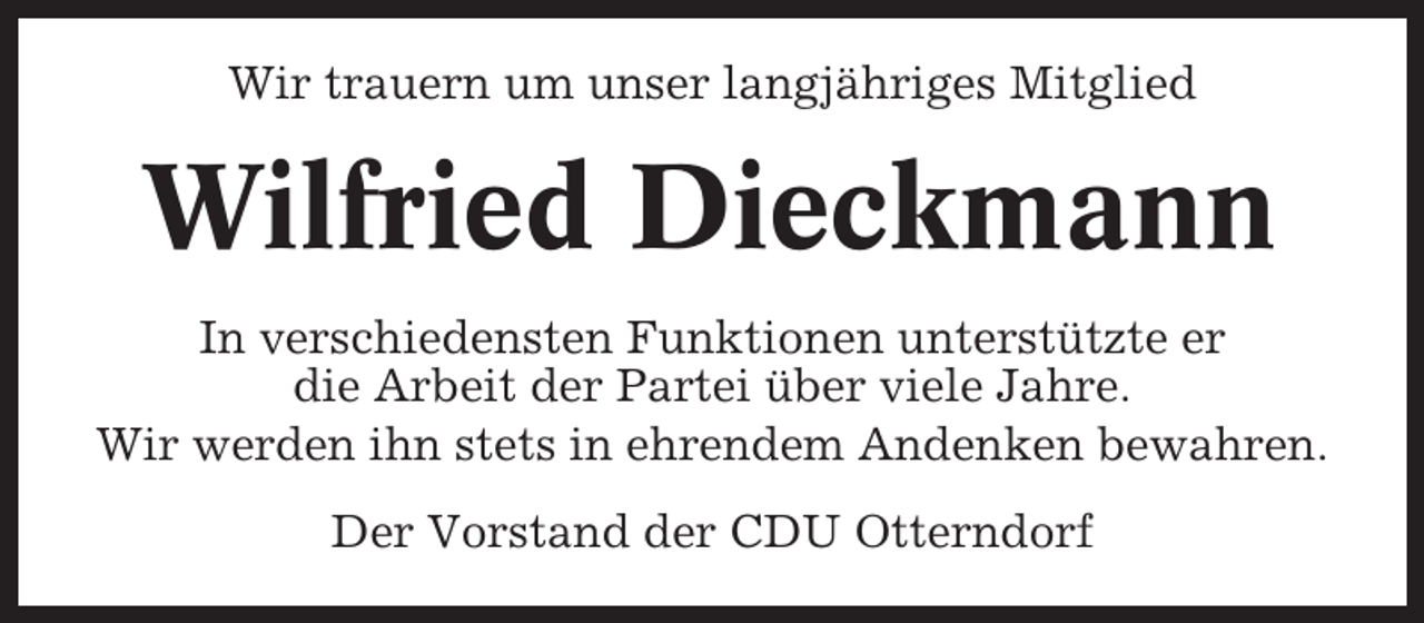 <p>Wir trauern um unser langjähriges Mitglied</p><p>Wilfried Dieckmann<br />In verschiedensten Funktionen unterstützte er<br />die Arbeit der Partei über viele Jahre.<br />Wir werden ihn stets in ehrendem Andenken bewahren.<br />Der Vorstand der CDU Otterndorf</p>