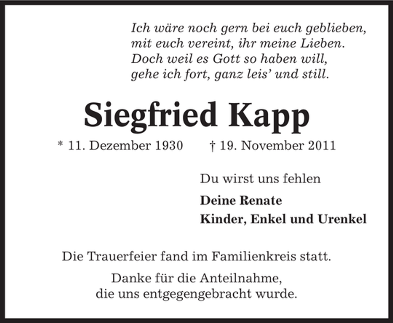 <p>Ich wäre noch gern bei euch geblieben,<br />mit euch vereint, ihr meine Lieben.<br />Doch weil es Gott so haben will,<br />gehe ich fort, ganz leis’ und still.</p><p>Siegfried Kapp<br />* 11. Dezember 1930</p><p>† 19. November 2011<br />Du wirst uns fehlen<br />Deine Renate<br />Kinder, Enkel und Urenkel</p><p>Die Trauerfeier fand im Familienkreis statt.<br />Danke für die Anteilnahme,<br />die uns entgegengebracht wurde.</p>