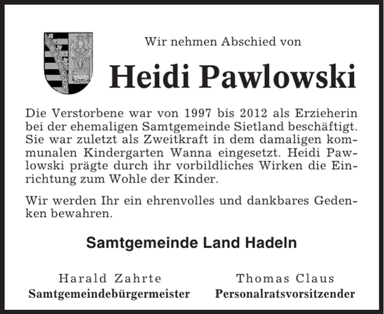 <p>Wir nehmen Abschied von</p><p>Heidi Pawlowski<br />Die Verstorbene war von 1997 bis 2012 als Erzieherin<br />bei der ehemaligen Samtgemeinde Sietland beschäftigt.<br />Sie war zuletzt als Zweitkraft in dem damaligen kommunalen Kindergarten Wanna eingesetzt. Heidi Pawlowski prägte durch ihr vorbildliches Wirken die Einrichtung zum Wohle der Kinder.<br />Wir werden Ihr ein ehrenvolles und dankbares Gedenken bewahren.</p><p>Samtgemeinde Land Hadeln<br />Harald Zahrte<br />Samtgemeindebürgermeister</p><p>Thomas Claus<br />Personalratsvorsitzender</p>