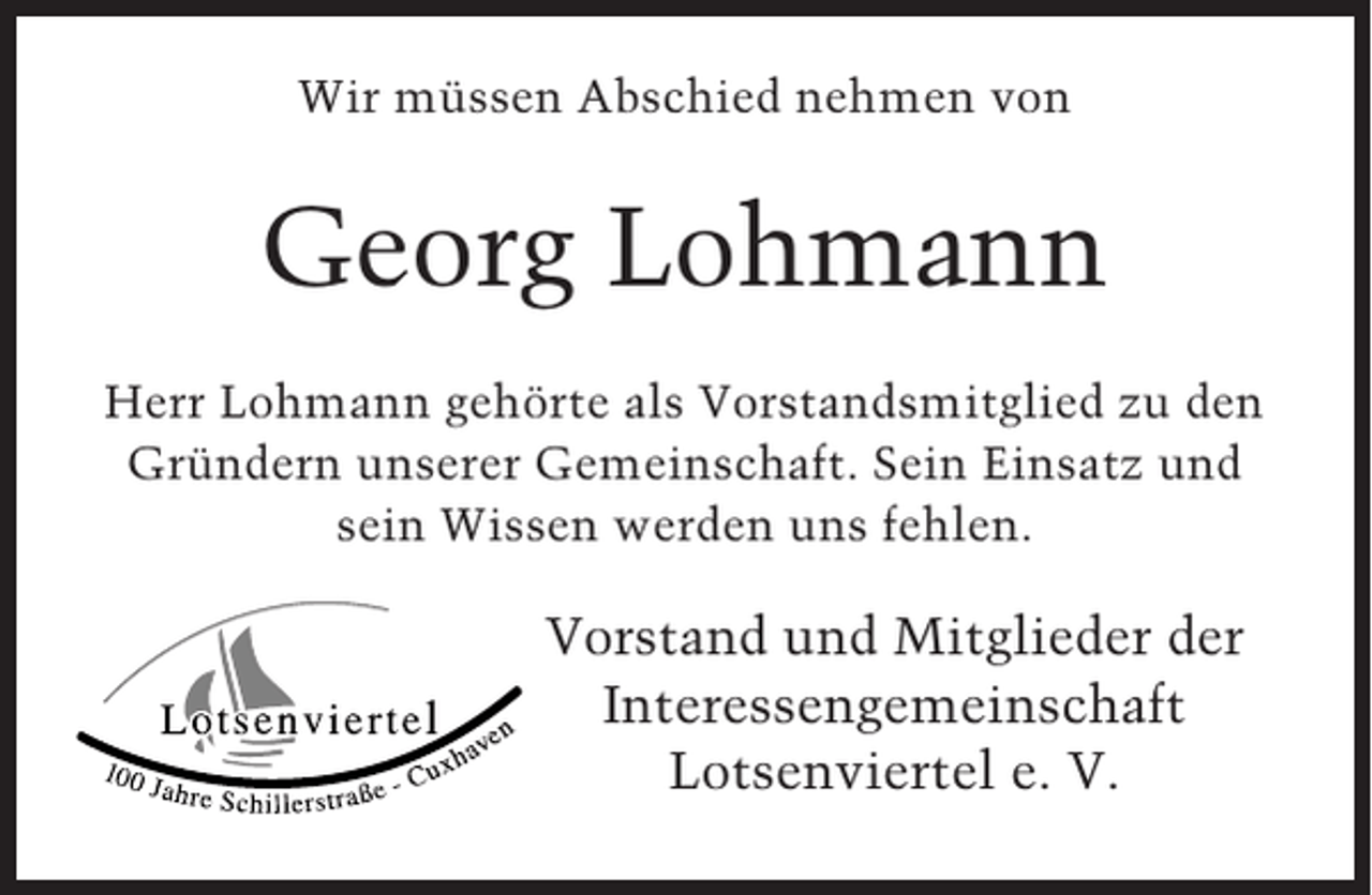<p>Wir müssen Abschied nehmen von</p><p>Georg Lohmann<br />Herr Lohmann gehörte als Vorstandsmitglied zu den<br />Gründern unserer Gemeinschaft. Sein Einsatz und<br />sein Wissen werden uns fehlen.</p><p>Vorstand und Mitglieder der<br />Interessengemeinschaft<br />Lotsenviertel e. V.</p>