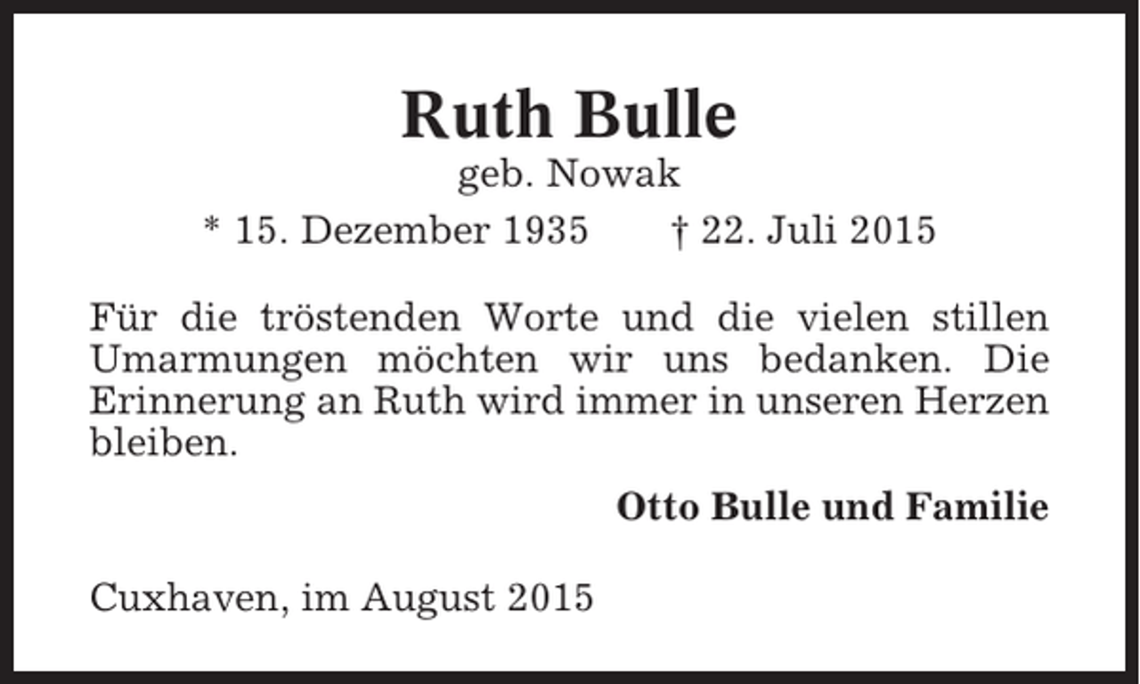<p>Ruth Bulle<br />geb. Nowak<br />* 15. Dezember 1935<br />† 22. Juli 2015<br />Für die tröstenden Worte und die vielen stillen<br />Umarmungen möchten wir uns bedanken. Die<br />Erinnerung an Ruth wird immer in unseren Herzen<br />bleiben.<br />Otto Bulle und Familie<br />Cuxhaven, im August 2015</p>