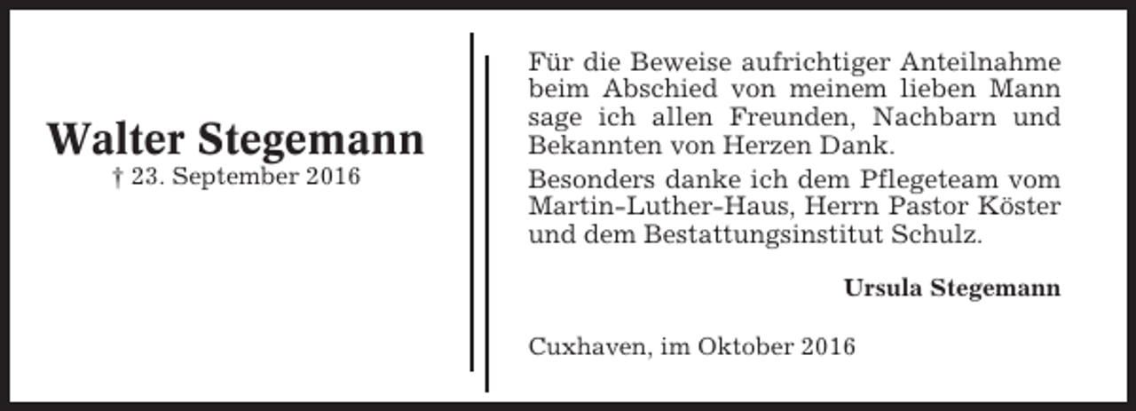 <p>Walter Stegemann<br />† 23. September 2016</p><p>Für die Beweise aufrichtiger Anteilnahme<br />beim Abschied von meinem lieben Mann<br />sage ich allen Freunden, Nachbarn und<br />Bekannten von Herzen Dank.<br />Besonders danke ich dem Pflegeteam vom<br />Martin-Luther-Haus, Herrn Pastor Köster<br />und dem Bestattungsinstitut Schulz.<br />Ursula Stegemann<br />Cuxhaven, im Oktober 2016</p>