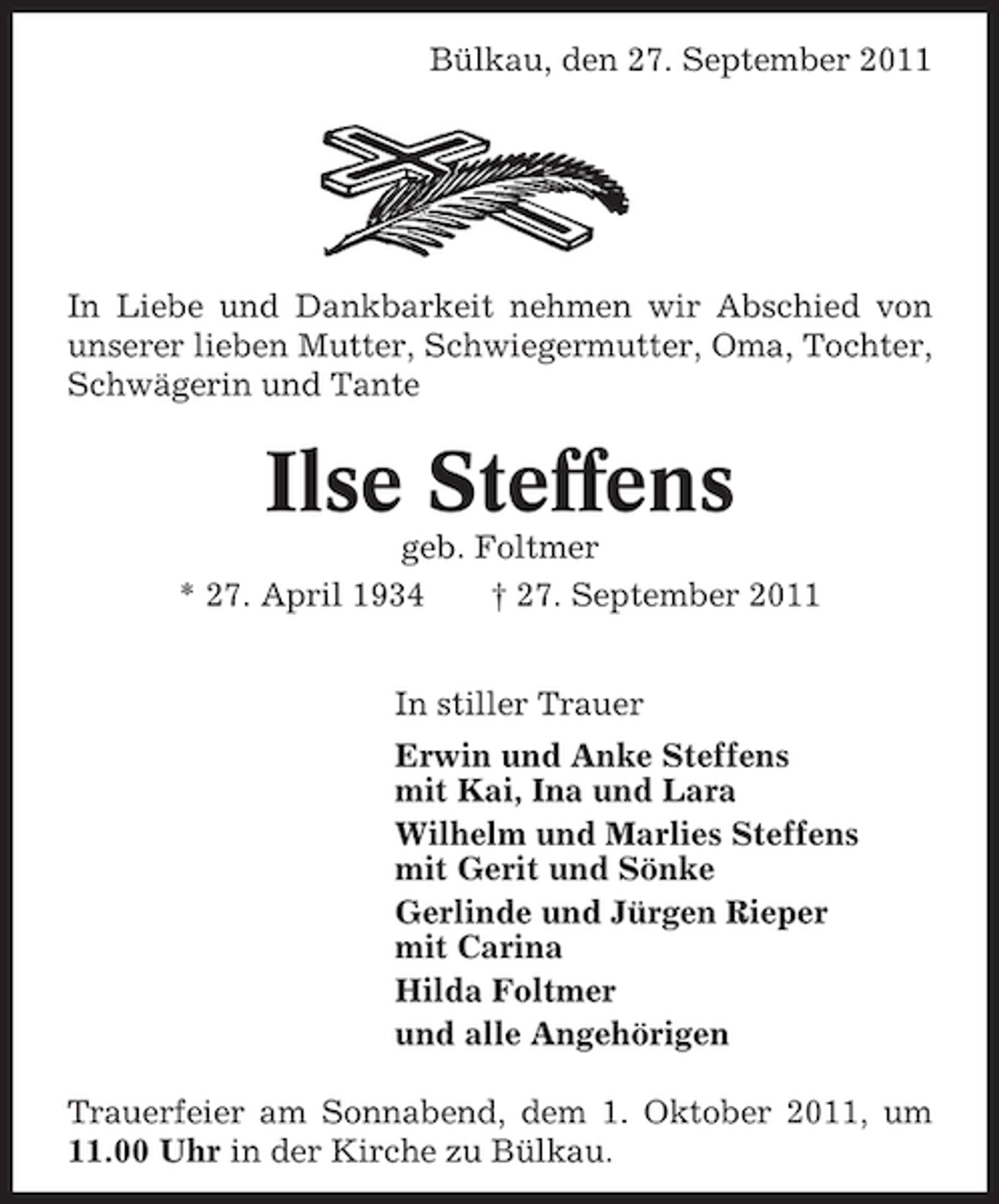 <p>Bülkau, den 27. September 2011</p><p>In Liebe und Dankbarkeit nehmen wir Abschied von<br />unserer lieben Mutter, Schwiegermutter, Oma, Tochter,<br />Schwägerin und Tante</p><p>Ilse Steffens<br />geb. Foltmer<br />* 27. April 1934<br />† 27. September 2011<br />In stiller Trauer<br />Erwin und Anke Steffens<br />mit Kai, Ina und Lara<br />Wilhelm und Marlies Steffens<br />mit Gerit und Sönke<br />Gerlinde und Jürgen Rieper<br />mit Carina<br />Hilda Foltmer<br />und alle Angehörigen<br />Trauerfeier am Sonnabend, dem 1. Oktober 2011, um<br />11.00 Uhr in der Kirche zu Bülkau.</p>