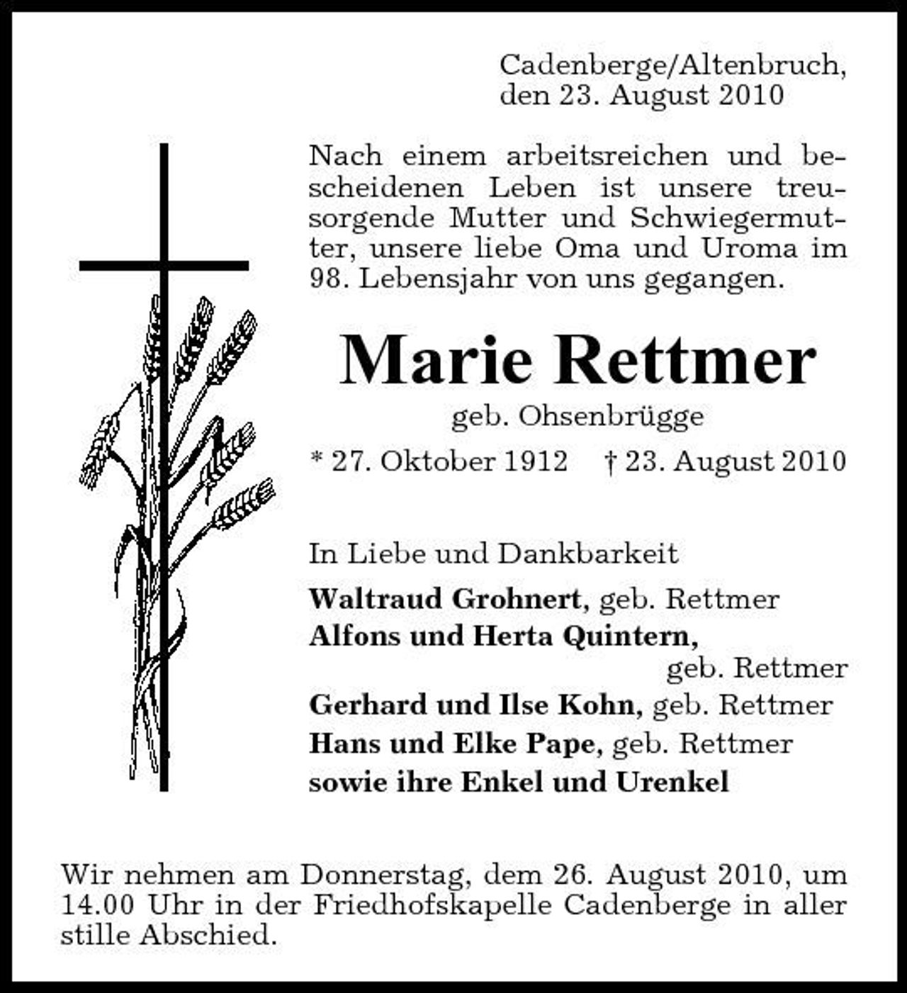 <p>Cadenberge/Altenbruch, den 23. August 2010 Nach einem arbeitsreichen und bescheidenen Leben ist unsere treusorgende Mutter und Schwiegermutter, unsere liebe Oma und Uroma im 98. Lebensjahr von uns gegangen.</p><p>Marie Rettmer<br />geb. Ohsenbrügge * 27. Oktober 1912 † 23. August 2010 In Liebe und Dankbarkeit Waltraud Grohnert, geb. Rettmer Alfons und Herta Quintern, geb. Rettmer Gerhard und Ilse Kohn, geb. Rettmer Hans und Elke Pape, geb. Rettmer sowie ihre Enkel und Urenkel Wir nehmen am Donnerstag, dem 26. August 2010, um 14.00 Uhr in der Friedhofskapelle Cadenberge in aller stille Abschied.</p>