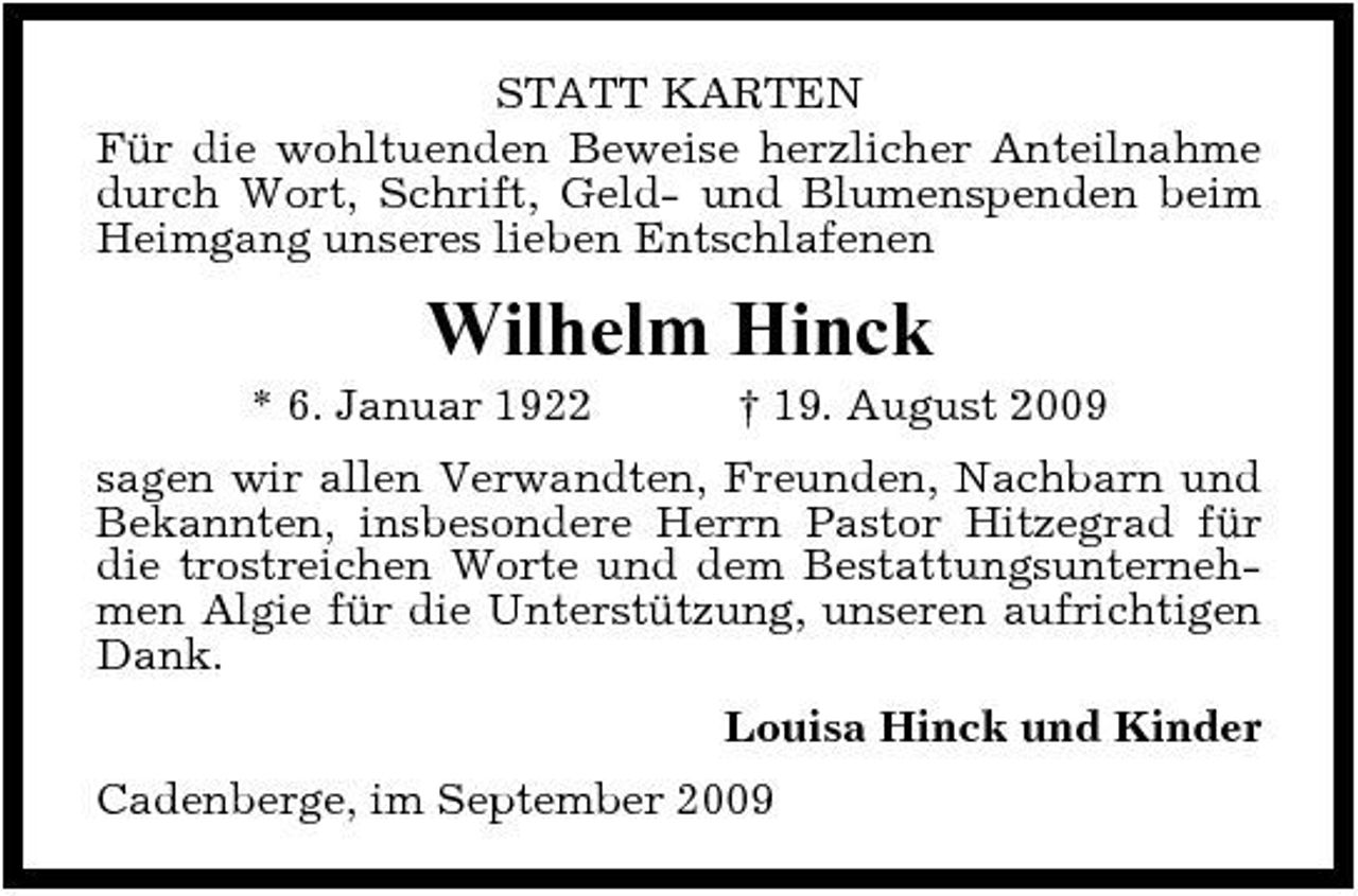<p>STATT KARTEN Für die wohltuenden Beweise herzlicher Anteilnahme durch Wort, Schrift, Geld- und Blumenspenden beim Heimgang unseres lieben Entschlafenen</p><p>Wilhelm Hinck<br />* 6. Januar 1922 † 19. August 2009 sagen wir allen Verwandten, Freunden, Nachbarn und Bekannten, insbesondere Herrn Pastor Hitzegrad für die trostreichen Worte und dem Bestattungsunternehmen Algie für die Unterstützung, unseren aufrichtigen Dank. Louisa Hinck und Kinder Cadenberge, im September 2009</p>