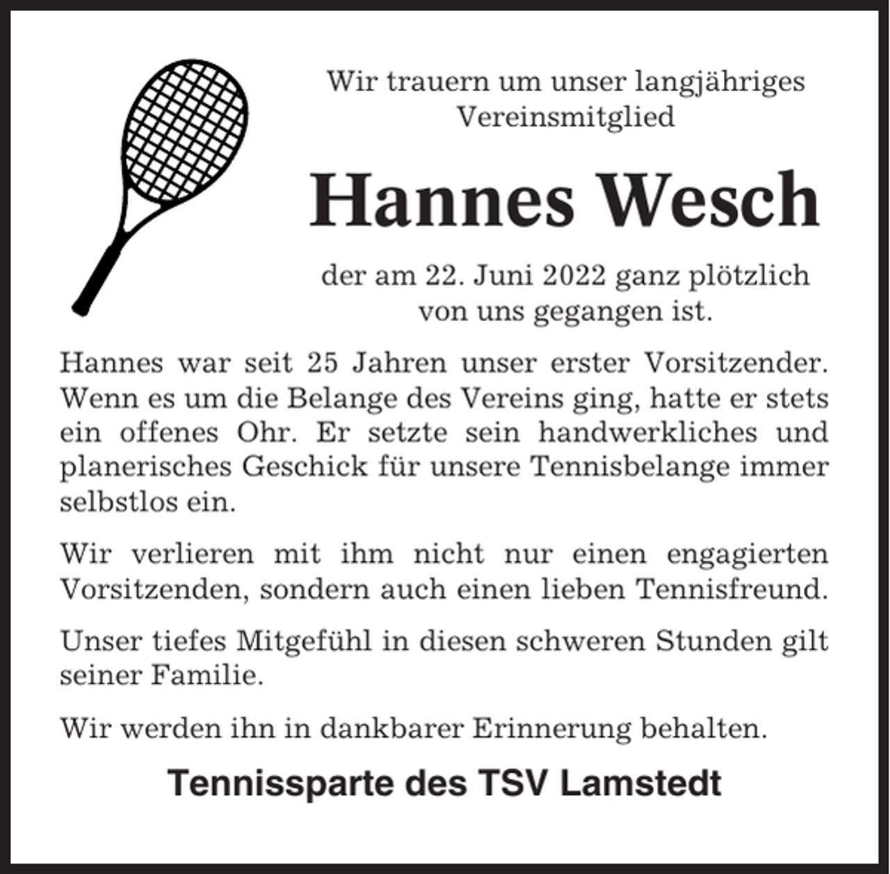 <p>Wir trauern um unser langjähriges<br />Vereinsmitglied</p><p>Hannes Wesch<br />der am 22. Juni 2022 ganz plötzlich<br />von uns gegangen ist.<br />Hannes war seit 25 Jahren unser erster Vorsitzender.<br />Wenn es um die Belange des Vereins ging, hatte er stets<br />ein offenes Ohr. Er setzte sein handwerkliches und<br />planerisches Geschick für unsere Tennisbelange immer<br />selbstlos ein.<br />Wir verlieren mit ihm nicht nur einen engagierten<br />Vorsitzenden, sondern auch einen lieben Tennisfreund.<br />Unser tiefes Mitgefühl in diesen schweren Stunden gilt<br />seiner Familie.<br />Wir werden ihn in dankbarer Erinnerung behalten.</p><p>Tennissparte des TSV Lamstedt</p>
