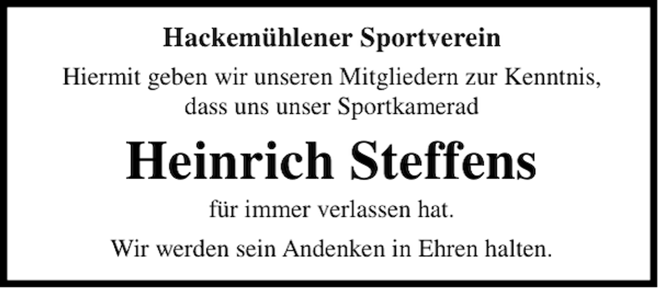 <p>Hackemühlener Sportverein<br />Hiermit geben wir unseren Mitgliedern zur Kenntnis,<br />dass uns unser Sportkamerad</p><p>Heinrich Steffens<br />für immer verlassen hat.<br />Wir werden sein Andenken in Ehren halten.</p>