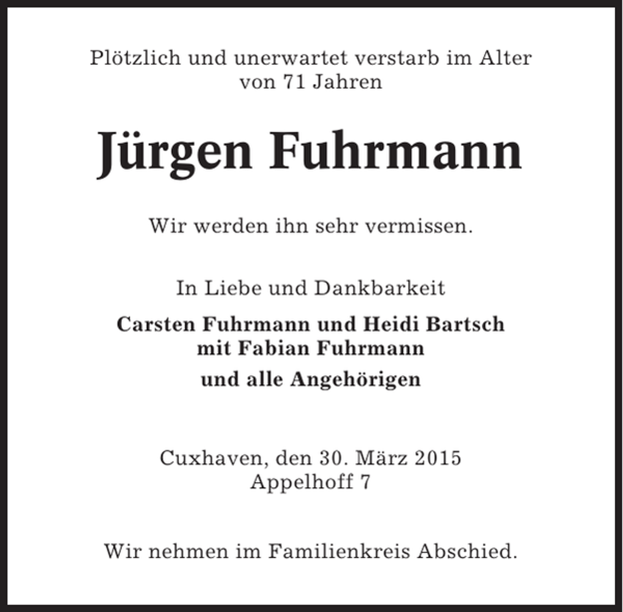 <p>Plötzlich und unerwartet verstarb im Alter<br />von 71 Jahren</p><p>Jürgen Fuhrmann<br />Wir werden ihn sehr vermissen.<br />In Liebe und Dankbarkeit<br />Carsten Fuhrmann und Heidi Bartsch<br />mit Fabian Fuhrmann<br />und alle Angehörigen</p><p>Cuxhaven, den 30. März 2015<br />Appelhoff 7<br />Wir nehmen im Familienkreis Abschied.</p>