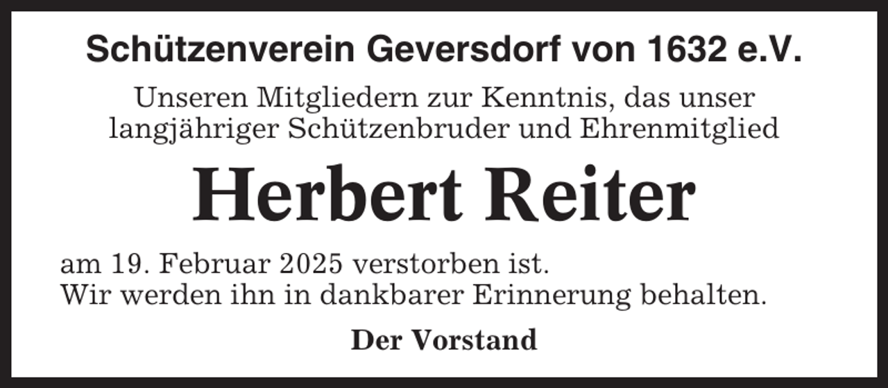 <p>Schützenverein Geversdorf von 1632 e.V.<br />Unseren Mitgliedern zur Kenntnis, das unser<br />langjähriger Schützenbruder und Ehrenmitglied</p><p>Herbert Reiter<br />am 19. Februar 2025 verstorben ist.<br />Wir werden ihn in dankbarer Erinnerung behalten.<br />Der Vorstand</p>