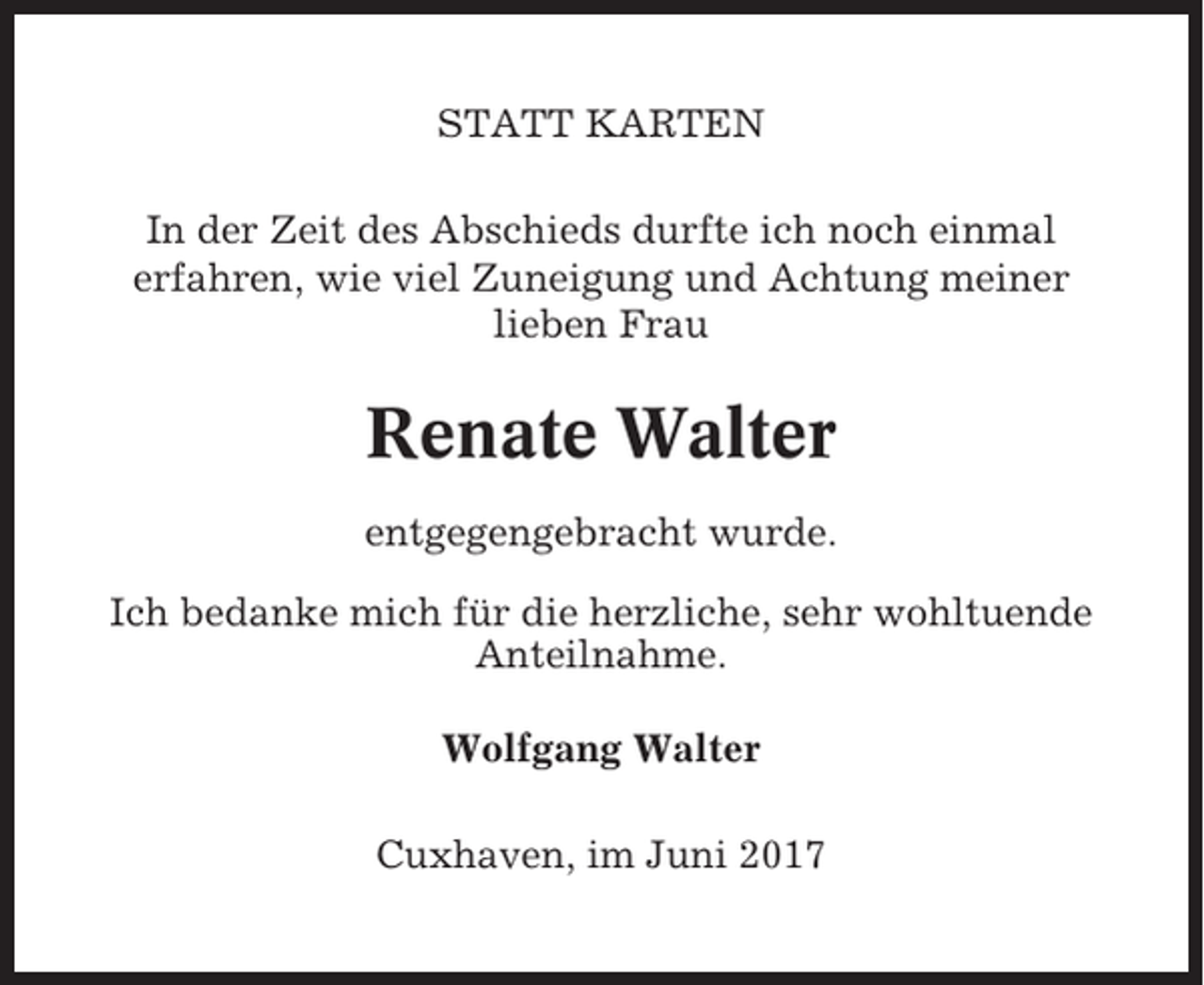<p>STATT KARTEN<br />In der Zeit des Abschieds durfte ich noch einmal<br />erfahren, wie viel Zuneigung und Achtung meiner<br />lieben Frau</p><p>Renate Walter<br />entgegengebracht wurde.<br />Ich bedanke mich für die herzliche, sehr wohltuende<br />Anteilnahme.<br />Wolfgang Walter<br />Cuxhaven, im Juni 2017</p>