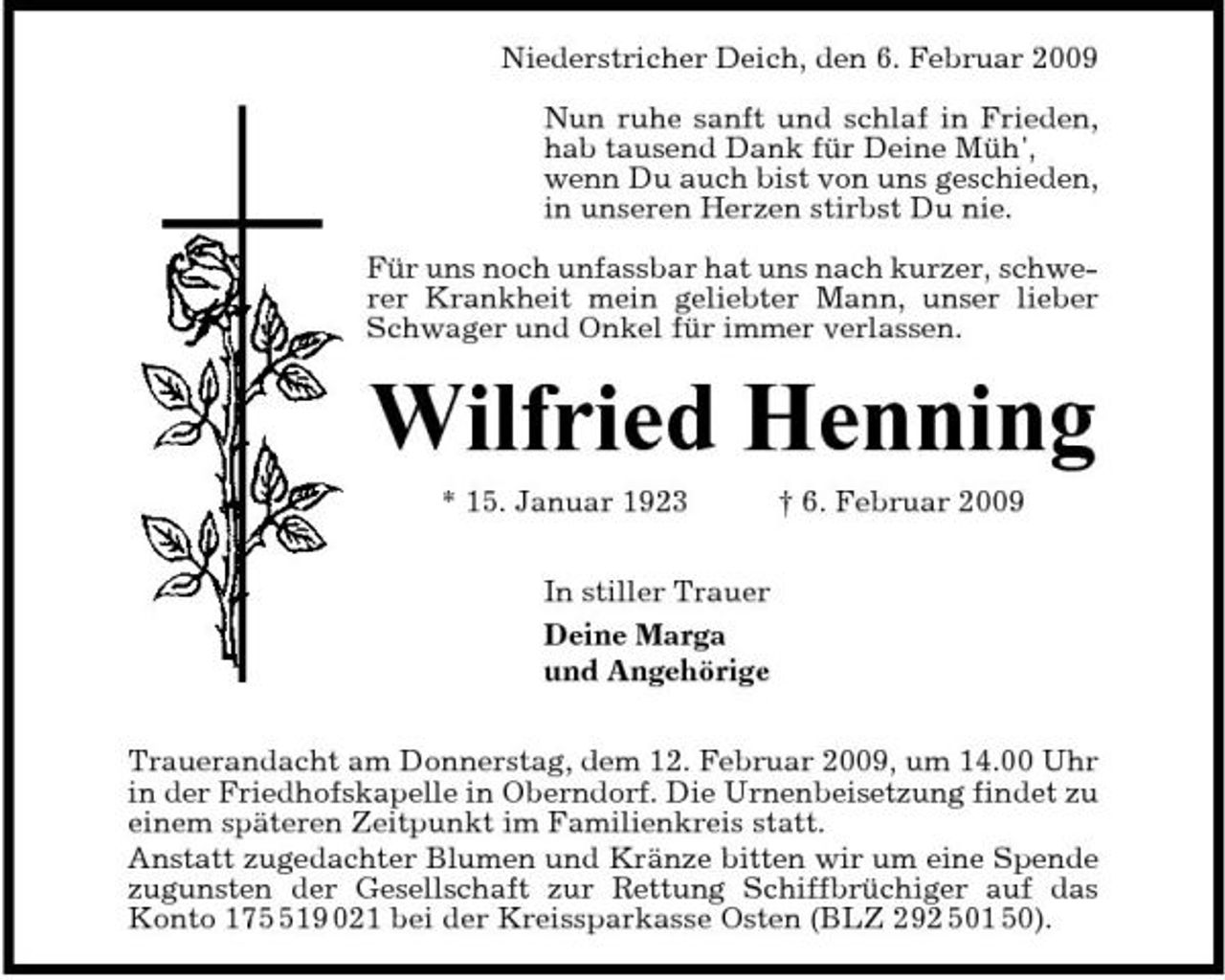 <p>Niederstricher Deich, den 6. Februar 2009 Nun ruhe sanft und schlaf in Frieden, hab tausend Dank für Deine Müh', wenn Du auch bist von uns geschieden, in unseren Herzen stirbst Du nie. Für uns noch unfassbar hat uns nach kurzer, schwerer Krankheit mein geliebter Mann, unser lieber Schwager und Onkel für immer verlassen.</p><p>Wilfried Henning<br />* 15. Januar 1923 In stiller Trauer Deine Marga und Angehörige Trauerandacht am Donnerstag, dem 12. Februar 2009, um 14.00 Uhr in der Friedhofskapelle in Oberndorf. Die Urnenbeisetzung findet zu einem späteren Zeitpunkt im Familienkreis statt. Anstatt zugedachter Blumen und Kränze bitten wir um eine Spende zugunsten der Gesellschaft zur Rettung Schiffbrüchiger auf das Konto 1719 021 bei der Kreissparkasse Osten (BLZ 292 501 50). † 6. Februar 2009</p>