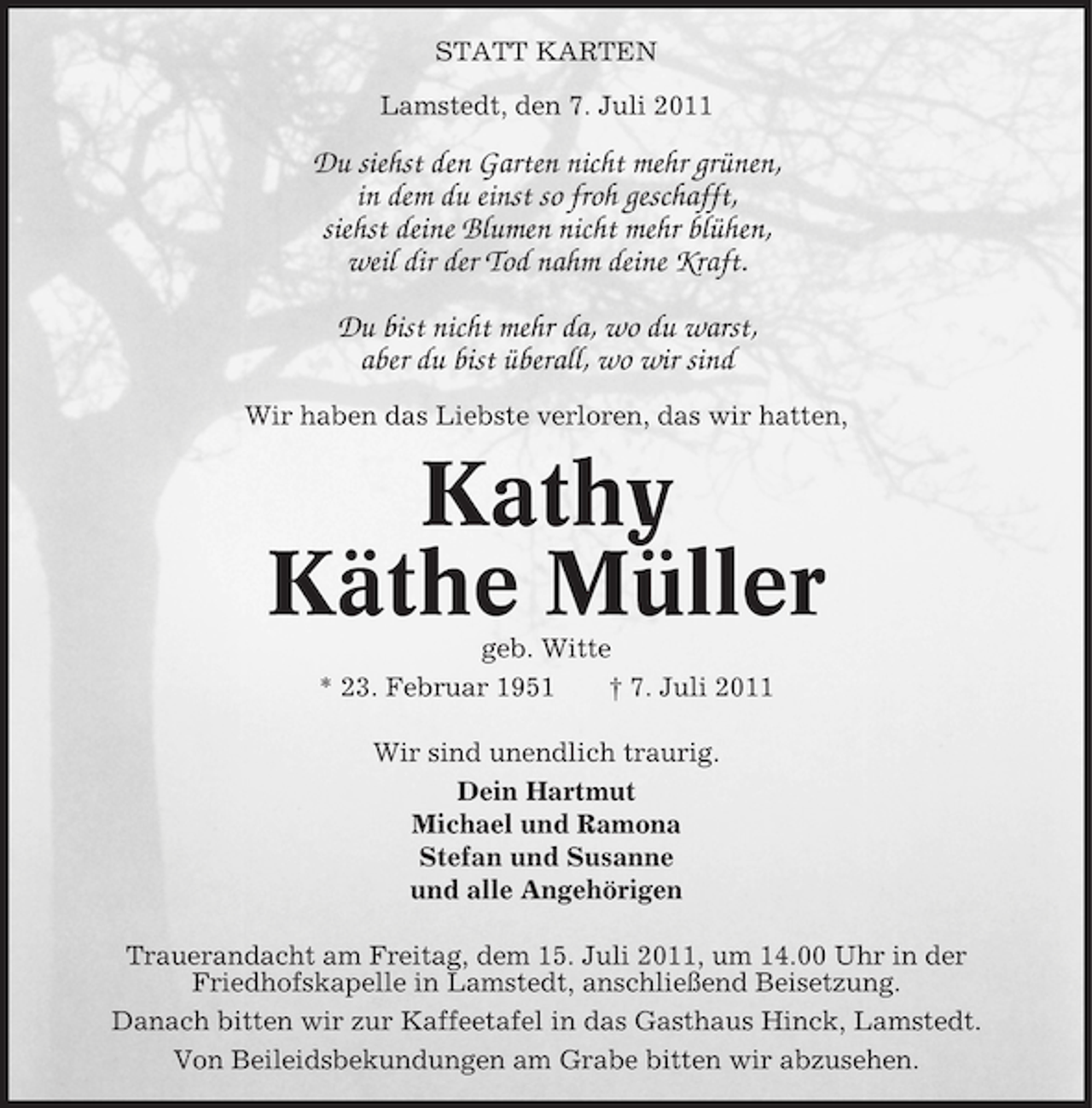 <p>STATT KARTEN<br />Lamstedt, den 7. Juli 2011</p><p>Du siehst den Garten nicht mehr grünen,<br />in dem du einst so froh geschafft,<br />siehst deine Blumen nicht mehr blühen,<br />weil dir der Tod nahm deine Kraft.<br />Du bist nicht mehr da, wo du warst,<br />aber du bist überall, wo wir sind<br />Wir haben das Liebste verloren, das wir hatten,</p><p>Kathy<br />Käthe Müller<br />geb. Witte<br />* 23. Februar 1951<br />† 7. Juli 2011<br />Wir sind unendlich traurig.<br />Dein Hartmut<br />Michael und Ramona<br />Stefan und Susanne<br />und alle Angehörigen<br />Trauerandacht am Freitag, dem 15. Juli 2011, um 14.00 Uhr in der<br />Friedhofskapelle in Lamstedt, anschließend Beisetzung.<br />Danach bitten wir zur Kaffeetafel in das Gasthaus Hinck, Lamstedt.<br />Von Beileidsbekundungen am Grabe bitten wir abzusehen.</p>