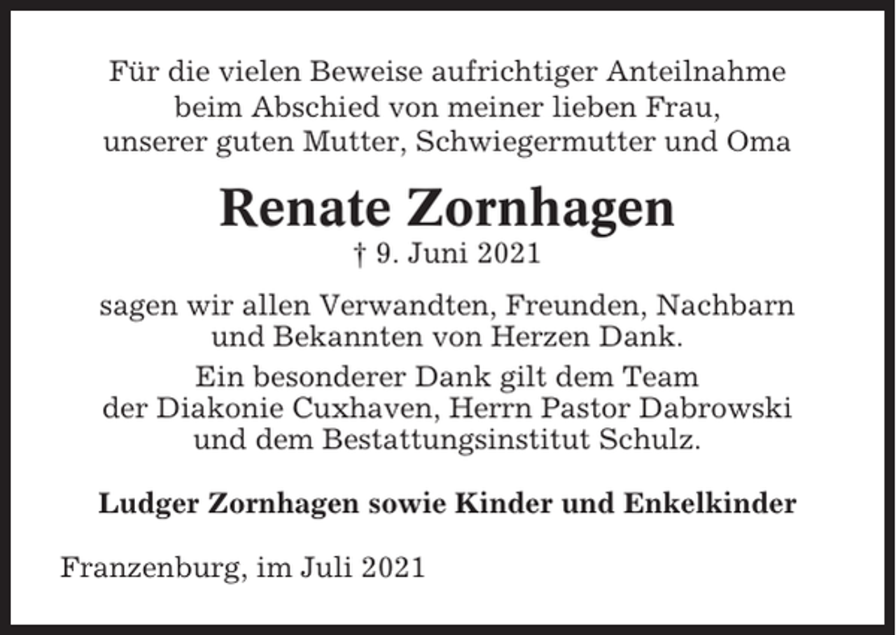 <p>Für die vielen Beweise aufrichtiger Anteilnahme<br />beim Abschied von meiner lieben Frau,<br />unserer guten Mutter, Schwiegermutter und Oma</p><p>Renate Zornhagen<br />† 9. Juni 2021<br />sagen wir allen Verwandten, Freunden, Nachbarn<br />und Bekannten von Herzen Dank.<br />Ein besonderer Dank gilt dem Team<br />der Diakonie Cuxhaven, Herrn Pastor Dabrowski<br />und dem Bestattungsinstitut Schulz.<br />Ludger Zornhagen sowie Kinder und Enkelkinder<br />Franzenburg, im Juli 2021</p>