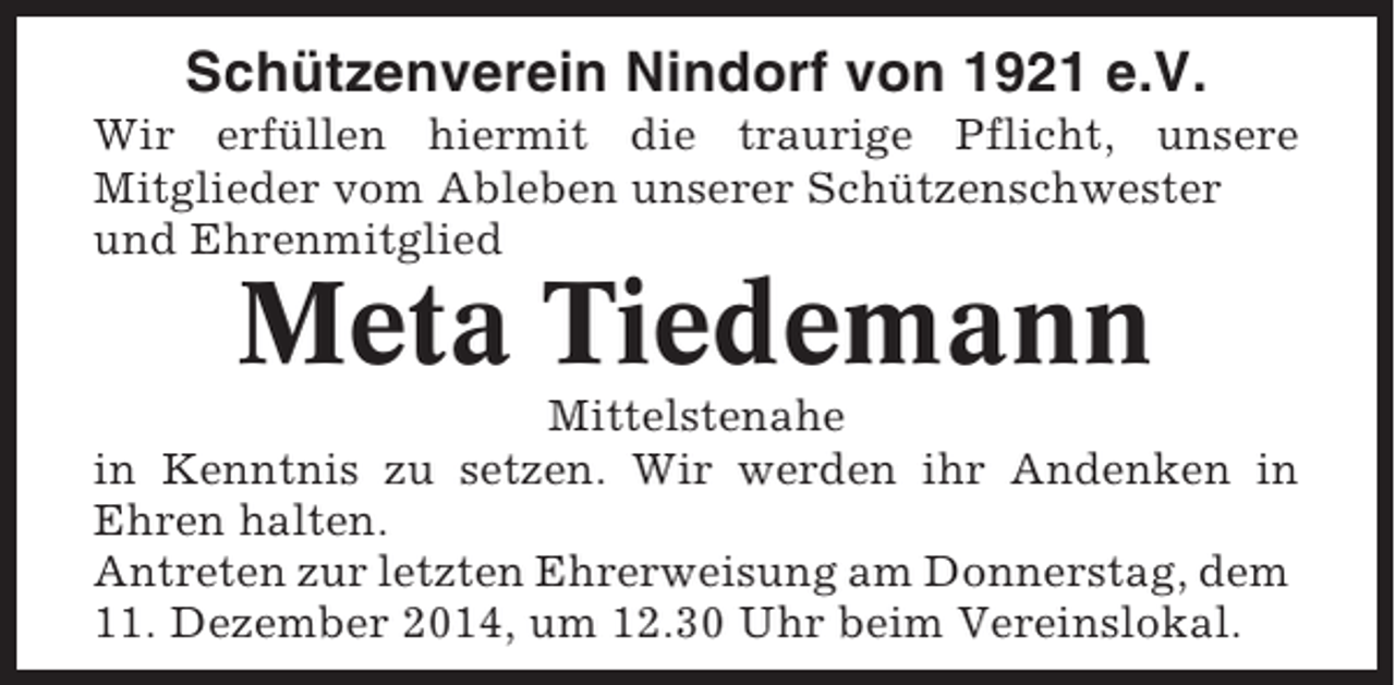<p>Schützenverein Nindorf von 1921 e.V.<br />Wir erfüllen hiermit die traurige Pflicht, unsere<br />Mitglieder vom Ableben unserer Schützenschwester<br />und Ehrenmitglied</p><p>Meta Tiedemann<br />Mittelstenahe<br />in Kenntnis zu setzen. Wir werden ihr Andenken in<br />Ehren halten.<br />Antreten zur letzten Ehrerweisung am Donnerstag, dem<br />11. Dezember 2014, um 12.30 Uhr beim Vereinslokal.</p>
