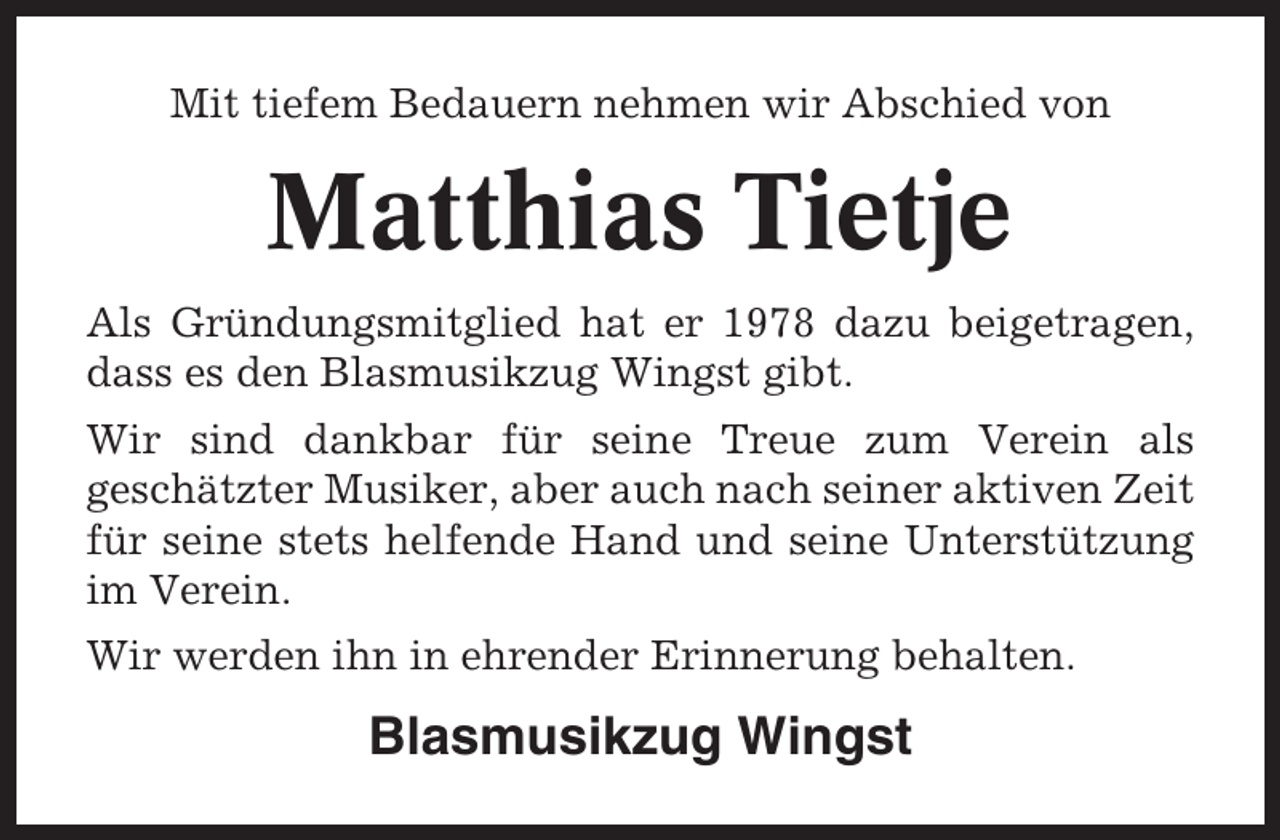 <p>Mit tiefem Bedauern nehmen wir Abschied von</p><p>Matthias Tietje<br />Als Gründungsmitglied hat er 1978 dazu beigetragen,<br />dass es den Blasmusikzug Wingst gibt.<br />Wir sind dankbar für seine Treue zum Verein als<br />geschätzter Musiker, aber auch nach seiner aktiven Zeit<br />für seine stets helfende Hand und seine Unterstützung<br />im Verein.<br />Wir werden ihn in ehrender Erinnerung behalten.</p><p>Blasmusikzug Wingst</p>
