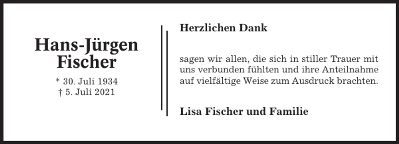 <p>Herzlichen Dank</p><p>Hans-Jürgen<br />Fischer<br />* 30. Juli 1934<br />† 5. Juli 2021</p><p>sagen wir allen, die sich in stiller Trauer mit<br />uns verbunden fühlten und ihre Anteilnahme<br />auf vielfältige Weise zum Ausdruck brachten.</p><p>Lisa Fischer und Familie</p>