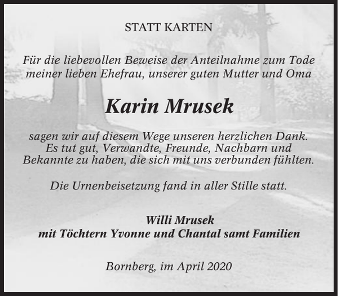 <p>STATT KARTEN<br />Für die liebevollen Beweise der Anteilnahme zum Tode<br />meiner lieben Ehefrau, unserer guten Mutter und Oma</p><p>Karin Mrusek<br />sagen wir auf diesem Wege unseren herzlichen Dank.<br />Es tut gut, Verwandte, Freunde, Nachbarn und<br />Bekannte zu haben, die sich mit uns verbunden fühlten.<br />Die Urnenbeisetzung fand in aller Stille statt.<br />Willi Mrusek<br />mit Töchtern Yvonne und Chantal samt Familien<br />Bornberg, im April 2020</p>