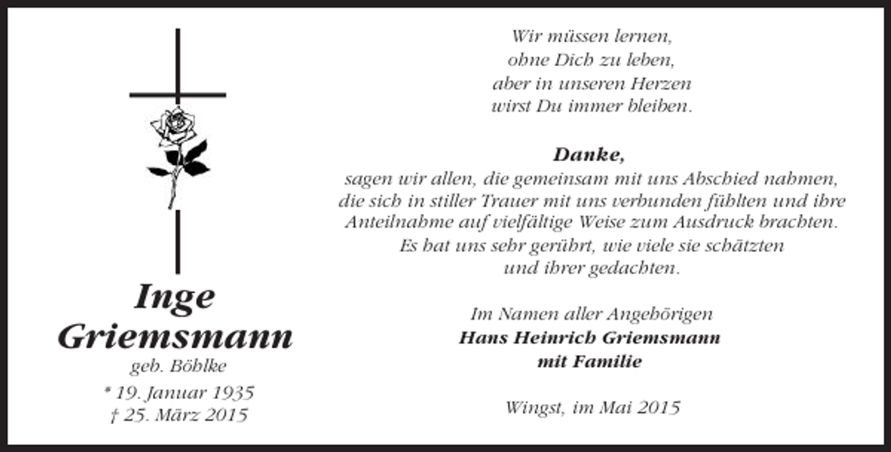 <p>Wir müssen lernen,<br />ohne Dich zu leben,<br />aber in unseren Herzen<br />wirst Du immer bleiben.</p><p>Danke,<br />sagen wir allen, die gemeinsam mit uns Abschied nahmen,<br />die sich in stiller Trauer mit uns verbunden fühlten und ihre<br />Anteilnahme auf vielfältige Weise zum Ausdruck brachten.<br />Es hat uns sehr gerührt, wie viele sie schätzten<br />und ihrer gedachten.</p><p>Inge<br />Griemsmann<br />geb. Böhlke<br />* 19. Januar 1935<br />† 25. März 2015</p><p>Im Namen aller Angehörigen<br />Hans Heinrich Griemsmann<br />mit Familie<br />Wingst, im Mai 2015</p>