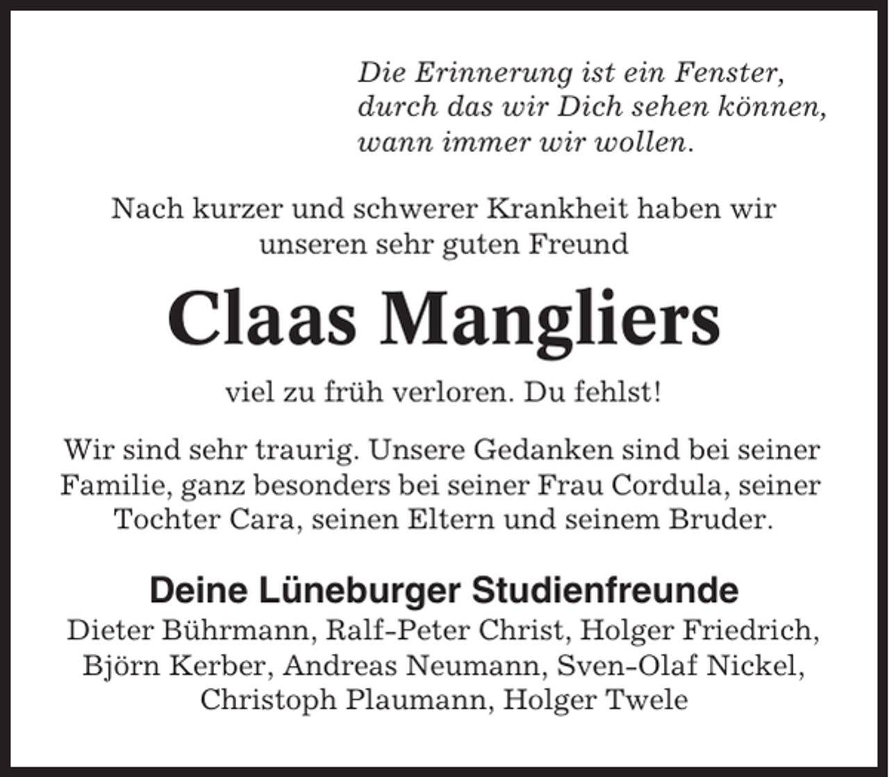 <p>Die Erinnerung ist ein Fenster,<br />durch das wir Dich sehen können,<br />wann immer wir wollen.<br />Nach kurzer und schwerer Krankheit haben wir<br />unseren sehr guten Freund</p><p>Claas Mangliers<br />viel zu früh verloren. Du fehlst!<br />Wir sind sehr traurig. Unsere Gedanken sind bei seiner<br />Familie, ganz besonders bei seiner Frau Cordula, seiner<br />Tochter Cara, seinen Eltern und seinem Bruder.</p><p>Deine Lüneburger Studienfreunde<br />Dieter Bührmann, Ralf-Peter Christ, Holger Friedrich,<br />Björn Kerber, Andreas Neumann, Sven-Olaf Nickel,<br />Christoph Plaumann, Holger Twele</p>