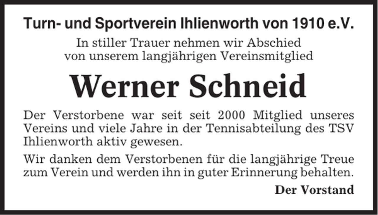 <p>Turn- und Sportverein Ihlienworth von 1910 e.V.<br />In stiller Trauer nehmen wir Abschied<br />von unserem langjährigen Vereinsmitglied</p><p>Werner Schneid<br />Der Verstorbene war seit seit 2000 Mitglied unseres<br />Vereins und viele Jahre in der Tennisabteilung des TSV<br />Ihlienworth aktiv gewesen.<br />Wir danken dem Verstorbenen für die langjährige Treue<br />zum Verein und werden ihn in guter Erinnerung behalten.<br />Der Vorstand</p>