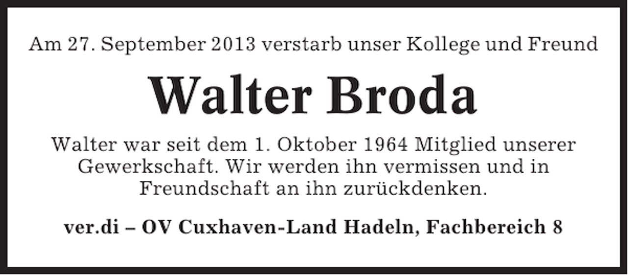 <p>Am 27. September 2013 verstarb unser Kollege und Freund</p><p>Walter Broda<br />Walter war seit dem 1. Oktober 1964 Mitglied unserer<br />Gewerkschaft. Wir werden ihn vermissen und in<br />Freundschaft an ihn zurückdenken.<br />ver.di – OV Cuxhaven-Land Hadeln, Fachbereich 8</p>