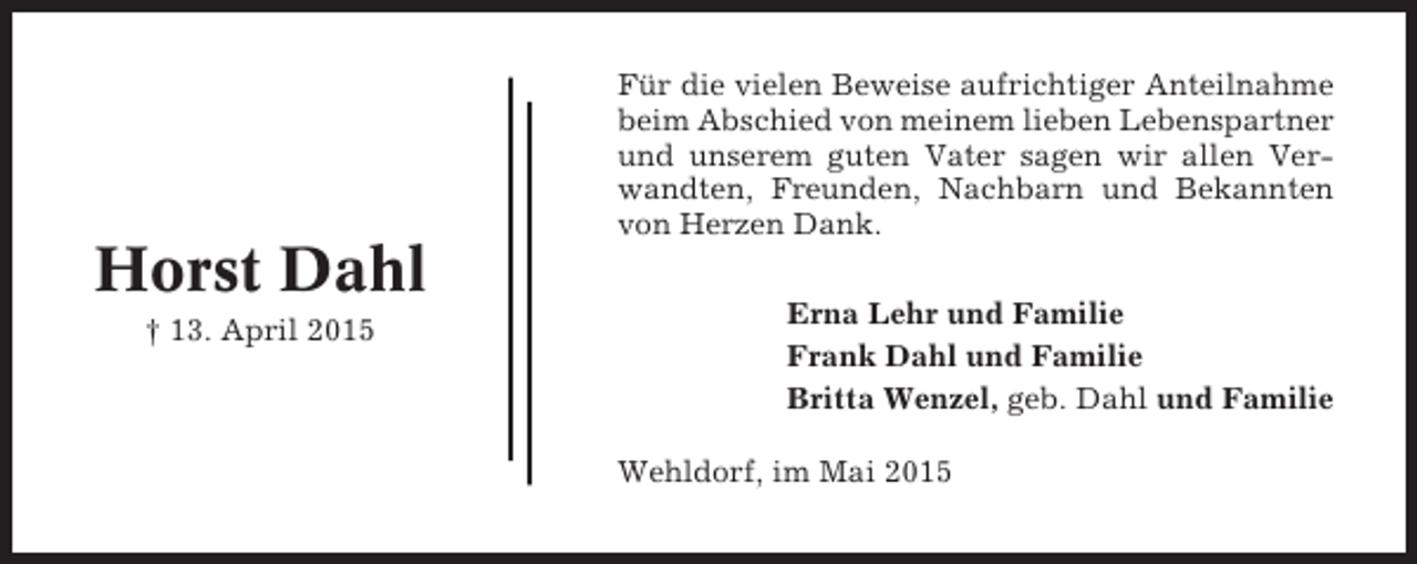 <p>Für die vielen Beweise aufrichtiger Anteilnahme<br />beim Abschied von meinem lieben Lebenspartner<br />und unserem guten Vater sagen wir allen Verwandten, Freunden, Nachbarn und Bekannten<br />von Herzen Dank.</p><p>Horst Dahl<br />† 13. April 2015</p><p>Erna Lehr und Familie<br />Frank Dahl und Familie<br />Britta Wenzel, geb. Dahl und Familie<br />Wehldorf, im Mai 2015</p>