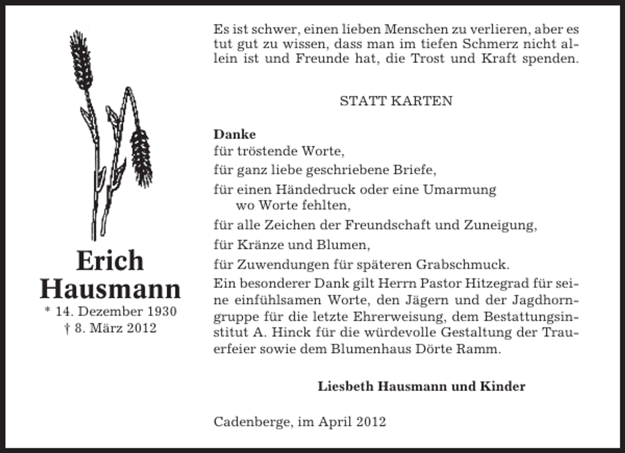 <p>Es ist schwer, einen lieben Menschen zu verlieren, aber es<br />tut gut zu wissen, dass man im tiefen Schmerz nicht allein ist und Freunde hat, die Trost und Kraft spenden.<br />STATT KARTEN</p><p>Erich<br />Hausmann<br />* 14. Dezember 1930<br />† 8. März 2012</p><p>Danke<br />für tröstende Worte,<br />für ganz liebe geschriebene Briefe,<br />für einen Händedruck oder eine Umarmung<br />wo Worte fehlten,<br />für alle Zeichen der Freundschaft und Zuneigung,<br />für Kränze und Blumen,<br />für Zuwendungen für späteren Grabschmuck.<br />Ein besonderer Dank gilt Herrn Pastor Hitzegrad für seine einfühlsamen Worte, den Jägern und der Jagdhorngruppe für die letzte Ehrerweisung, dem Bestattungsinstitut A. Hinck für die würdevolle Gestaltung der Trauerfeier sowie dem Blumenhaus Dörte Ramm.<br />Liesbeth Hausmann und Kinder<br />Cadenberge, im April 2012</p>