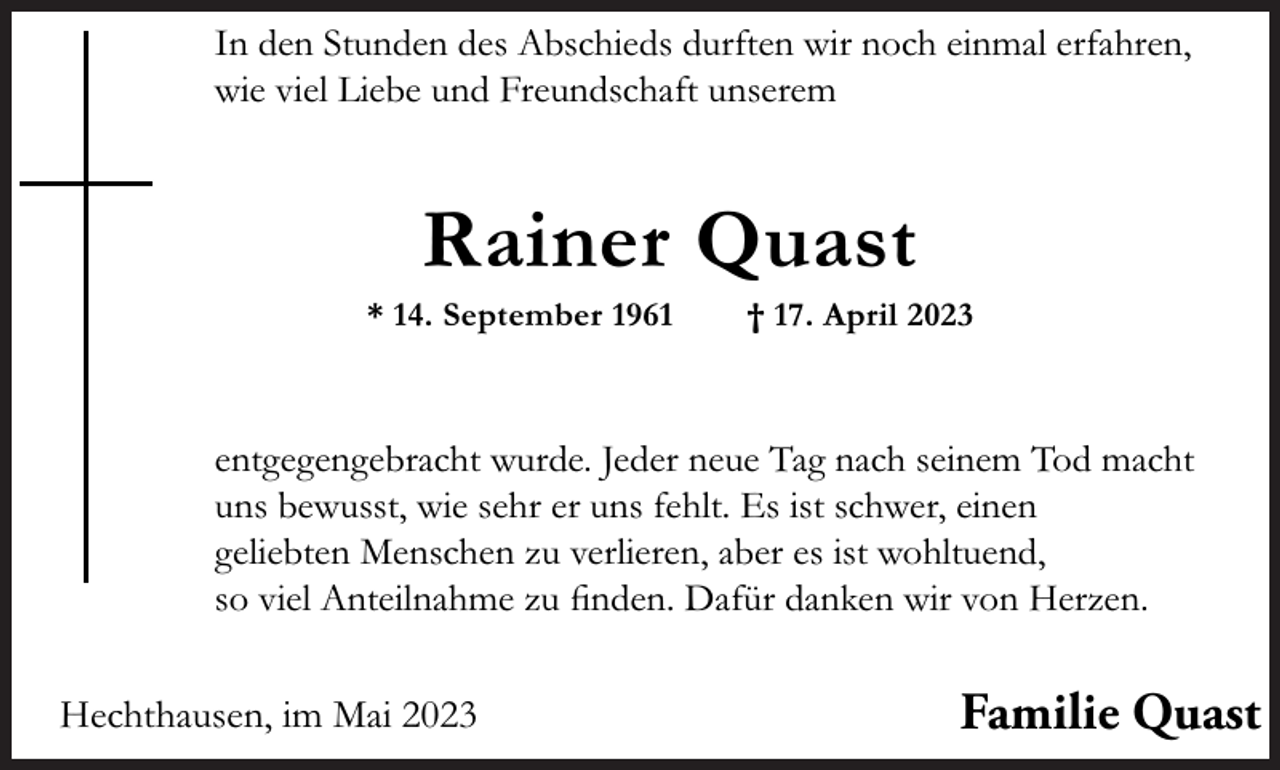 <p>In den Stunden des Abschieds durften wir noch einmal erfahren,<br />wie viel Liebe und Freundschaft unserem</p><p>Rainer Quast</p><p>* 14. September 1961</p><p>† 17. April 2023</p><p>entgegengebracht wurde. Jeder neue Tag nach seinem Tod macht<br />uns bewusst, wie sehr er uns fehlt. Es ist schwer, einen<br />geliebten Menschen zu verlieren, aber es ist wohltuend,<br />so viel Anteilnahme zu ﬁnden. Dafür danken wir von Herzen.</p><p>Hechthausen, im Mai 2023</p><p>Familie Quast</p>