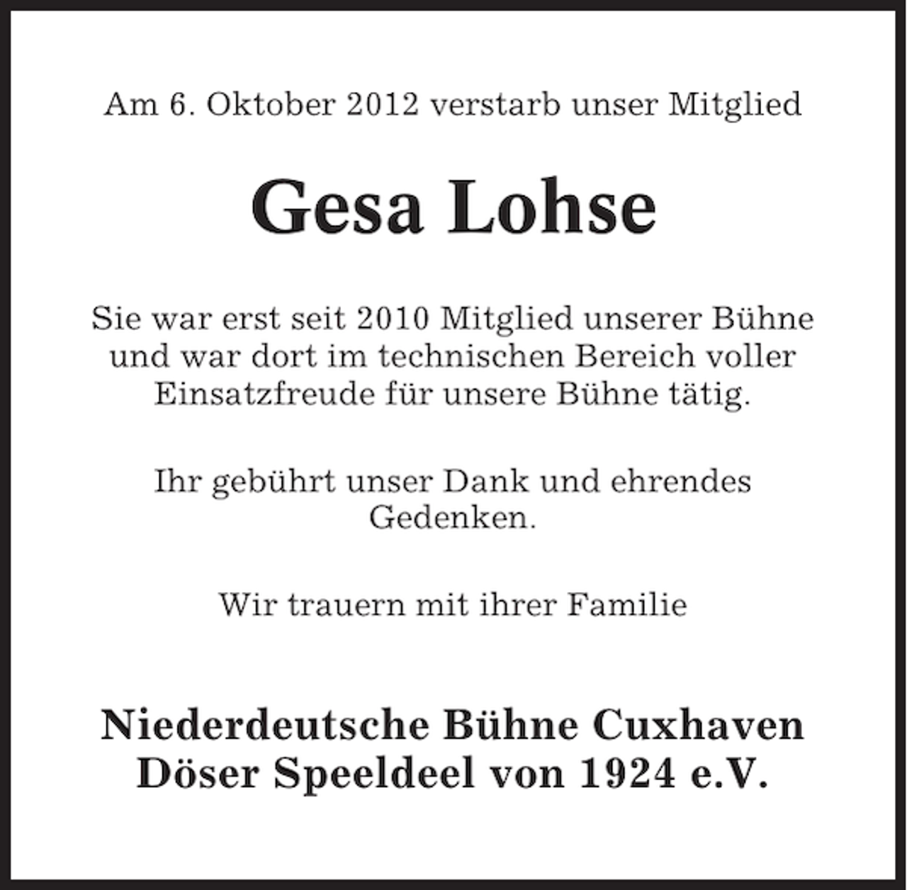 <p>Am 6. Oktober 2012 verstarb unser Mitglied</p><p>Gesa Lohse<br />Sie war erst seit 2010 Mitglied unserer Bühne<br />und war dort im technischen Bereich voller<br />Einsatzfreude für unsere Bühne tätig.<br />Ihr gebührt unser Dank und ehrendes<br />Gedenken.<br />Wir trauern mit ihrer Familie</p><p>Niederdeutsche Bühne Cuxhaven<br />Döser Speeldeel von 1924 e.V.</p>