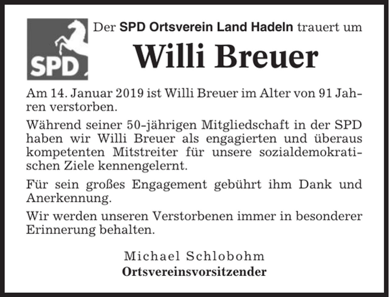 <p>Der SPD Ortsverein Land Hadeln trauert um</p><p>Willi Breuer<br />Am 14. Januar 2019 ist Willi Breuer im Alter von 91 Jahren verstorben.<br />Während seiner 50-jährigen Mitgliedschaft in der SPD<br />haben wir Willi Breuer als engagierten und überaus<br />kompetenten Mitstreiter für unsere sozialdemokratischen Ziele kennengelernt.<br />Für sein großes Engagement gebührt ihm Dank und<br />Anerkennung.<br />Wir werden unseren Verstorbenen immer in besonderer<br />Erinnerung behalten.<br />Michael Schlobohm<br />Ortsvereinsvorsitzender</p>