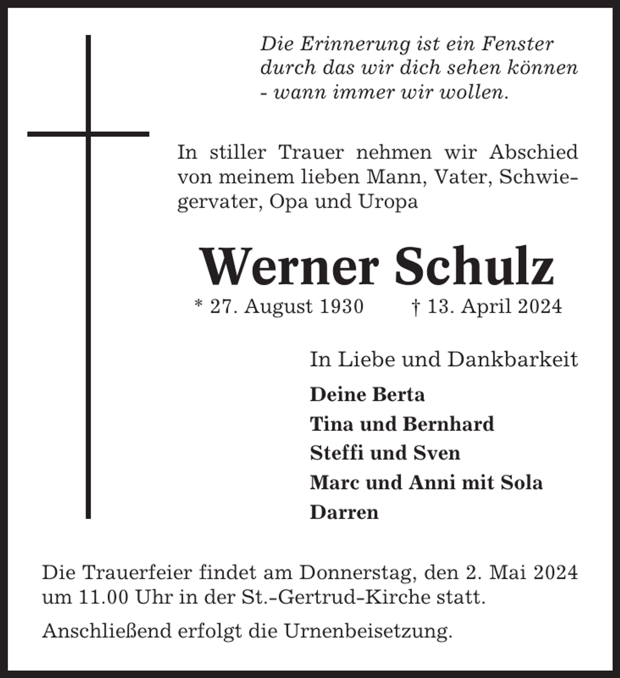 <p>Die Erinnerung ist ein Fenster<br />durch das wir dich sehen können<br />- wann immer wir wollen.<br />In stiller Trauer nehmen wir Abschied<br />von meinem lieben Mann, Vater, Schwiegervater, Opa und Uropa</p><p>Werner Schulz<br />* 27. August 1930</p><p>† 13. April 2024</p><p>In Liebe und Dankbarkeit<br />Deine Berta<br />Tina und Bernhard<br />Steffi und Sven<br />Marc und Anni mit Sola<br />Darren<br />Die Trauerfeier findet am Donnerstag, den 2. Mai 2024<br />um 11.00 Uhr in der St.-Gertrud-Kirche statt.<br />Anschließend erfolgt die Urnenbeisetzung.</p>