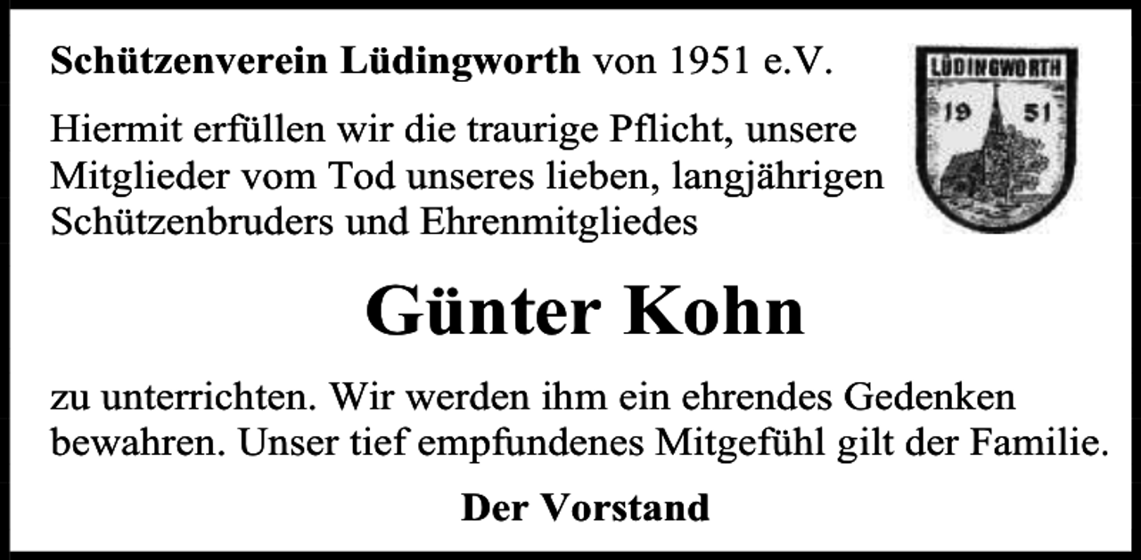 <p>Schützenverein Lüdingworth von 1951 e.V.<br />Hiermit erfüllen wir die traurige Pflicht, unsere<br />Mitglieder vom Tod unseres lieben, langjährigen<br />Schützenbruders und Ehrenmitgliedes</p><p>Günter Kohn<br />zu unterrichten. Wir werden ihm ein ehrendes Gedenken<br />bewahren. Unser tief empfundenes Mitgefühl gilt der Familie.<br />Der Vorstand</p>