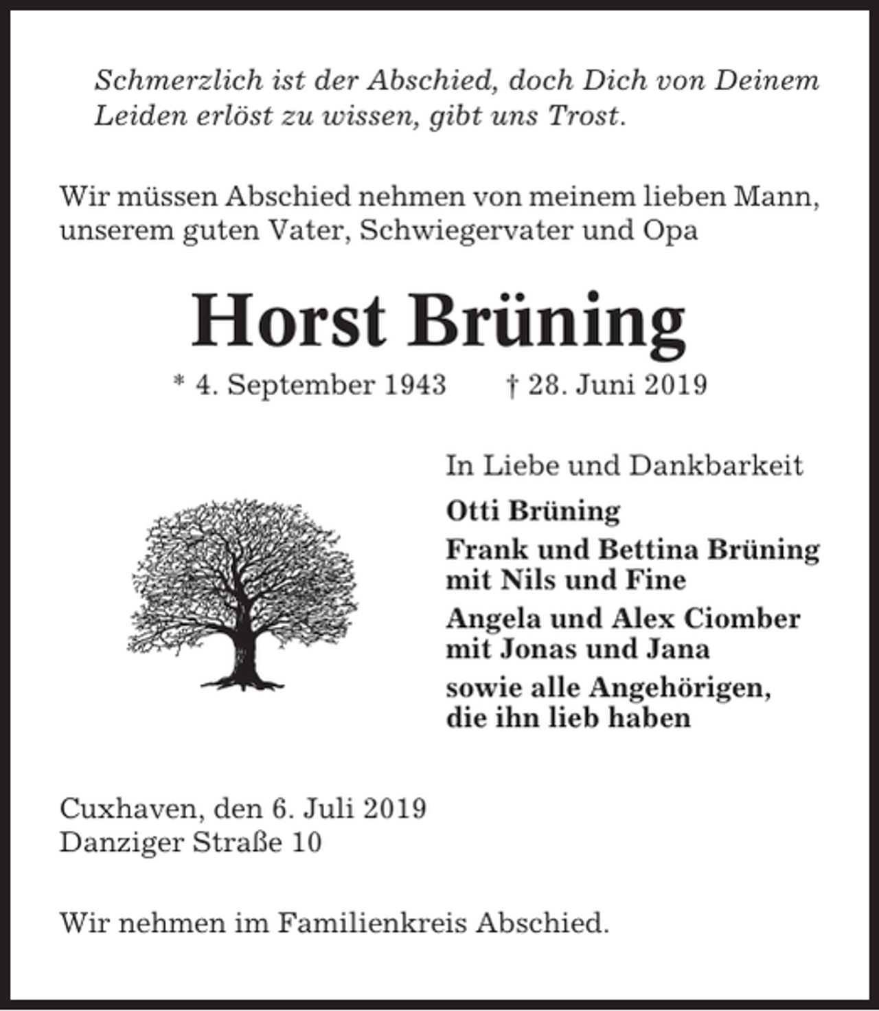 <p>Schmerzlich ist der Abschied, doch Dich von Deinem<br />Leiden erlöst zu wissen, gibt uns Trost.<br />Wir müssen Abschied nehmen von meinem lieben Mann,<br />unserem guten Vater, Schwiegervater und Opa</p><p>Horst Brüning<br />* 4. September 1943</p><p>† 28. Juni 2019</p><p>In Liebe und Dankbarkeit<br />Otti Brüning<br />Frank und Bettina Brüning<br />mit Nils und Fine<br />Angela und Alex Ciomber<br />mit Jonas und Jana<br />sowie alle Angehörigen,<br />die ihn lieb haben<br />Cuxhaven, den 6. Juli 2019<br />Danziger Straße 10<br />Wir nehmen im Familienkreis Abschied.</p>