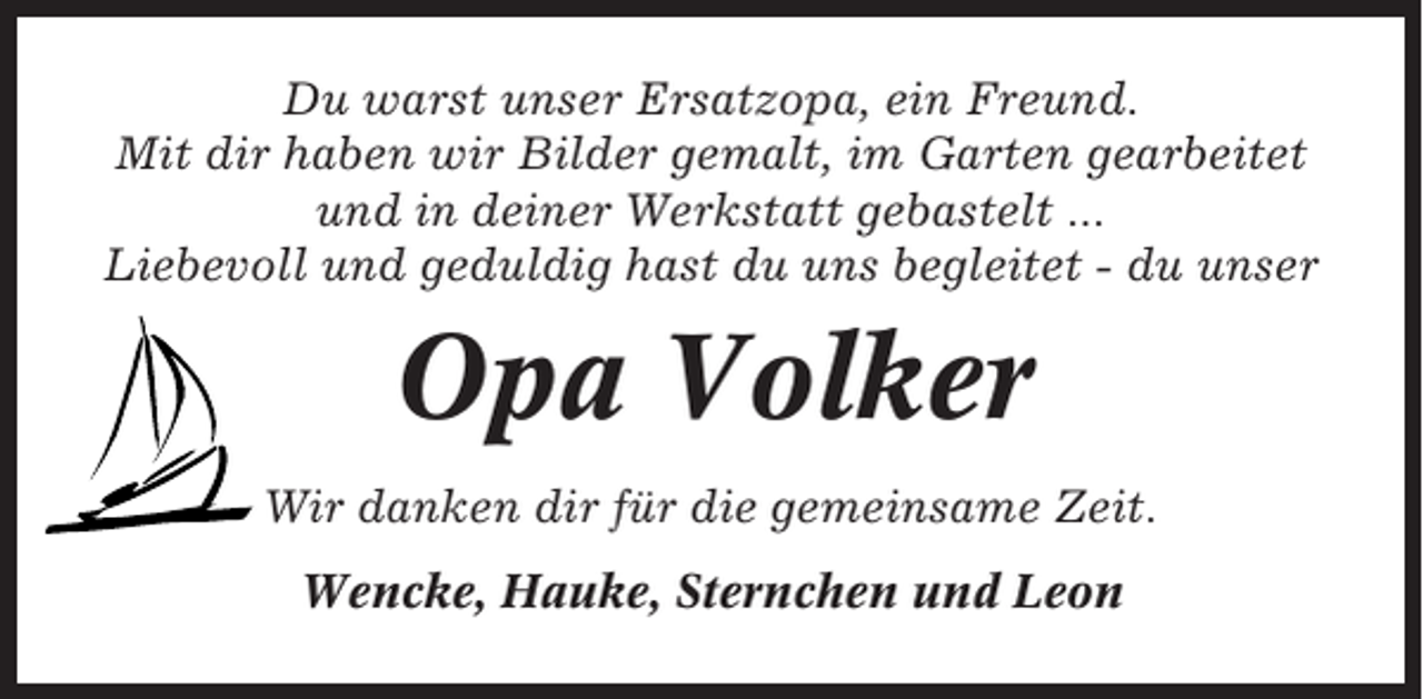 <p>Du warst unser Ersatzopa, ein Freund.<br />Mit dir haben wir Bilder gemalt, im Garten gearbeitet<br />und in deiner Werkstatt gebastelt ...<br />Liebevoll und geduldig hast du uns begleitet - du unser</p><p>Opa Volker<br />Wir danken dir für die gemeinsame Zeit.<br />Wencke, Hauke, Sternchen und Leon</p>