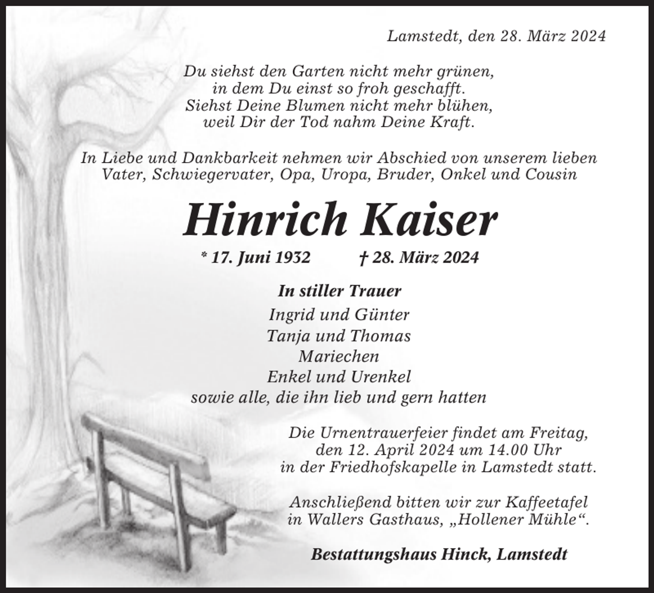 <p>Lamstedt, den 28. März 2024<br />Du siehst den Garten nicht mehr grünen,<br />in dem Du einst so froh geschafft.<br />Siehst Deine Blumen nicht mehr blühen,<br />weil Dir der Tod nahm Deine Kraft.<br />In Liebe und Dankbarkeit nehmen wir Abschied von unserem lieben<br />Vater, Schwiegervater, Opa, Uropa, Bruder, Onkel und Cousin</p><p>Hinrich Kaiser<br />* 17. Juni 1932</p><p>† 28. März 2024</p><p>In stiller Trauer<br />Ingrid und Günter<br />Tanja und Thomas<br />Mariechen<br />Enkel und Urenkel<br />sowie alle, die ihn lieb und gern hatten<br />Die Urnentrauerfeier findet am Freitag,<br />den 12. April 2024 um 14.00 Uhr<br />in der Friedhofskapelle in Lamstedt statt.<br />Anschließend bitten wir zur Kaffeetafel<br />in Wallers Gasthaus, „Hollener Mühle“.<br />Bestattungshaus Hinck, Lamstedt</p>