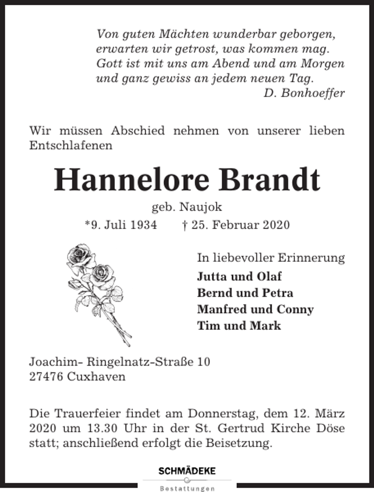 <p>Von guten Mächten wunderbar geborgen,<br />erwarten wir getrost, was kommen mag.<br />Gott ist mit uns am Abend und am Morgen<br />und ganz gewiss an jedem neuen Tag.<br />D. Bonhoeffer<br />Wir müssen Abschied nehmen von unserer lieben<br />Entschlafenen</p><p>Hannelore Brandt<br />geb. Naujok<br />*9. Juli 1934<br />† 25. Februar 2020<br />In liebevoller Erinnerung<br />Jutta und Olaf<br />Bernd und Petra<br />Manfred und Conny<br />Tim und Mark<br />Joachim- Ringelnatz-Straße 10<br />27476 Cuxhaven<br />Die Trauerfeier findet am Donnerstag, dem 12. März<br />2020 um 13.30 Uhr in der St. Gertrud Kirche Döse<br />statt; anschließend erfolgt die Beisetzung.</p>