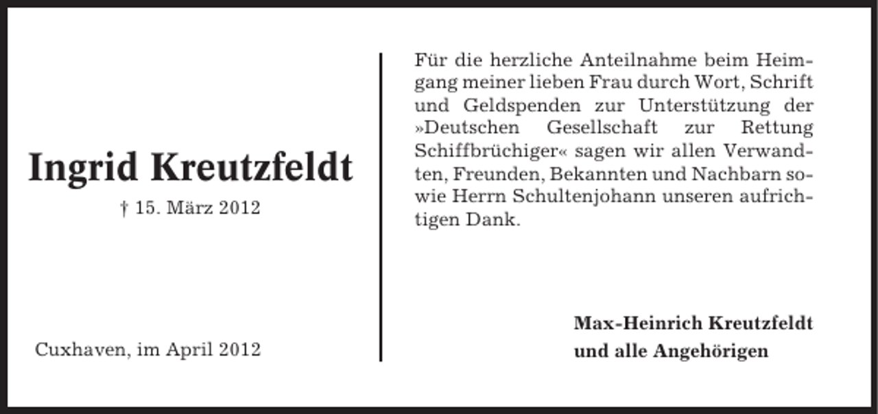 <p>Ingrid Kreutzfeldt<br />† 15. März 2012</p><p>Cuxhaven, im April 2012</p><p>Für die herzliche Anteilnahme beim Heimgang meiner lieben Frau durch Wort, Schrift<br />und Geldspenden zur Unterstützung der<br />»Deutschen Gesellschaft zur Rettung<br />Schiffbrüchiger« sagen wir allen Verwandten, Freunden, Bekannten und Nachbarn sowie Herrn Schultenjohann unseren aufrichtigen Dank.</p><p>Max-Heinrich Kreutzfeldt<br />und alle Angehörigen</p>