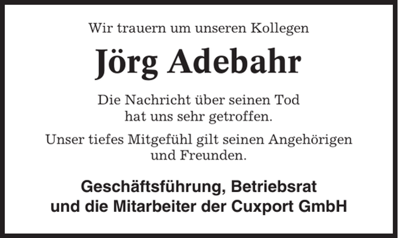 <p>Wir trauern um unseren Kollegen</p><p>Jörg Adebahr<br />Die Nachricht über seinen Tod<br />hat uns sehr getroffen.<br />Unser tiefes Mitgefühl gilt seinen Angehörigen<br />und Freunden.</p><p>Geschäftsführung, Betriebsrat<br />und die Mitarbeiter der Cuxport GmbH</p>