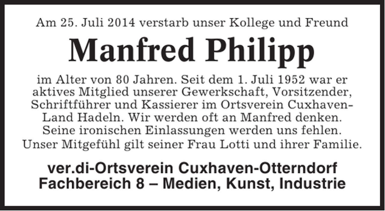 <p>Am 25. Juli 2014 verstarb unser Kollege und Freund</p><p>Manfred Philipp<br />im Alter von 80 Jahren. Seit dem 1. Juli 1952 war er<br />aktives Mitglied unserer Gewerkschaft, Vorsitzender,<br />Schriftführer und Kassierer im Ortsverein CuxhavenLand Hadeln. Wir werden oft an Manfred denken.<br />Seine ironischen Einlassungen werden uns fehlen.<br />Unser Mitgefühl gilt seiner Frau Lotti und ihrer Familie.</p><p>ver.di-Ortsverein Cuxhaven-Otterndorf<br />Fachbereich 8 – Medien, Kunst, Industrie</p>