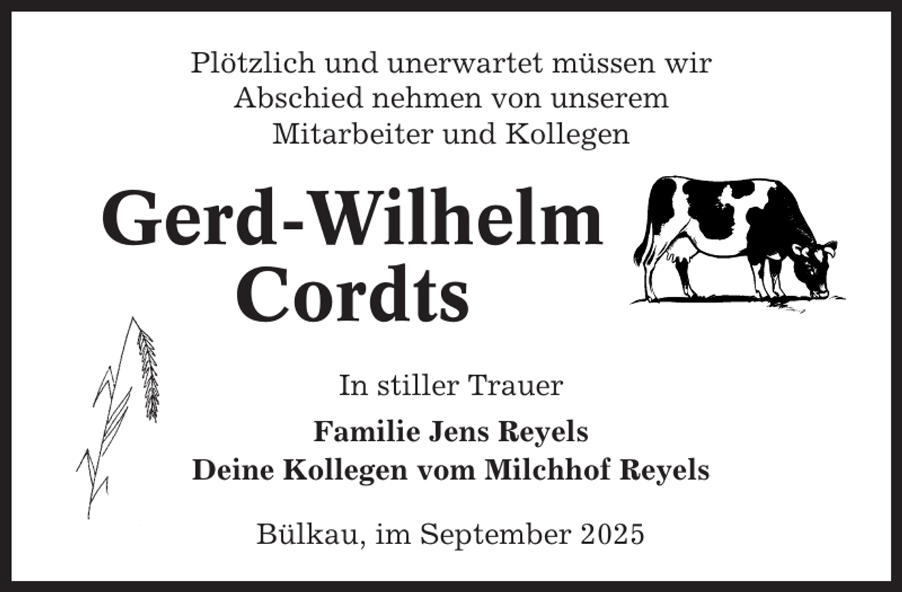 <p>Plötzlich und unerwartet müssen wir<br />Abschied nehmen von unserem<br />Mitarbeiter und Kollegen</p><p>Gerd-Wilhelm<br />Cordts<br />In stiller Trauer<br />Familie Jens Reyels<br />Deine Kollegen vom Milchhof Reyels<br />Bülkau, im September 2025</p>