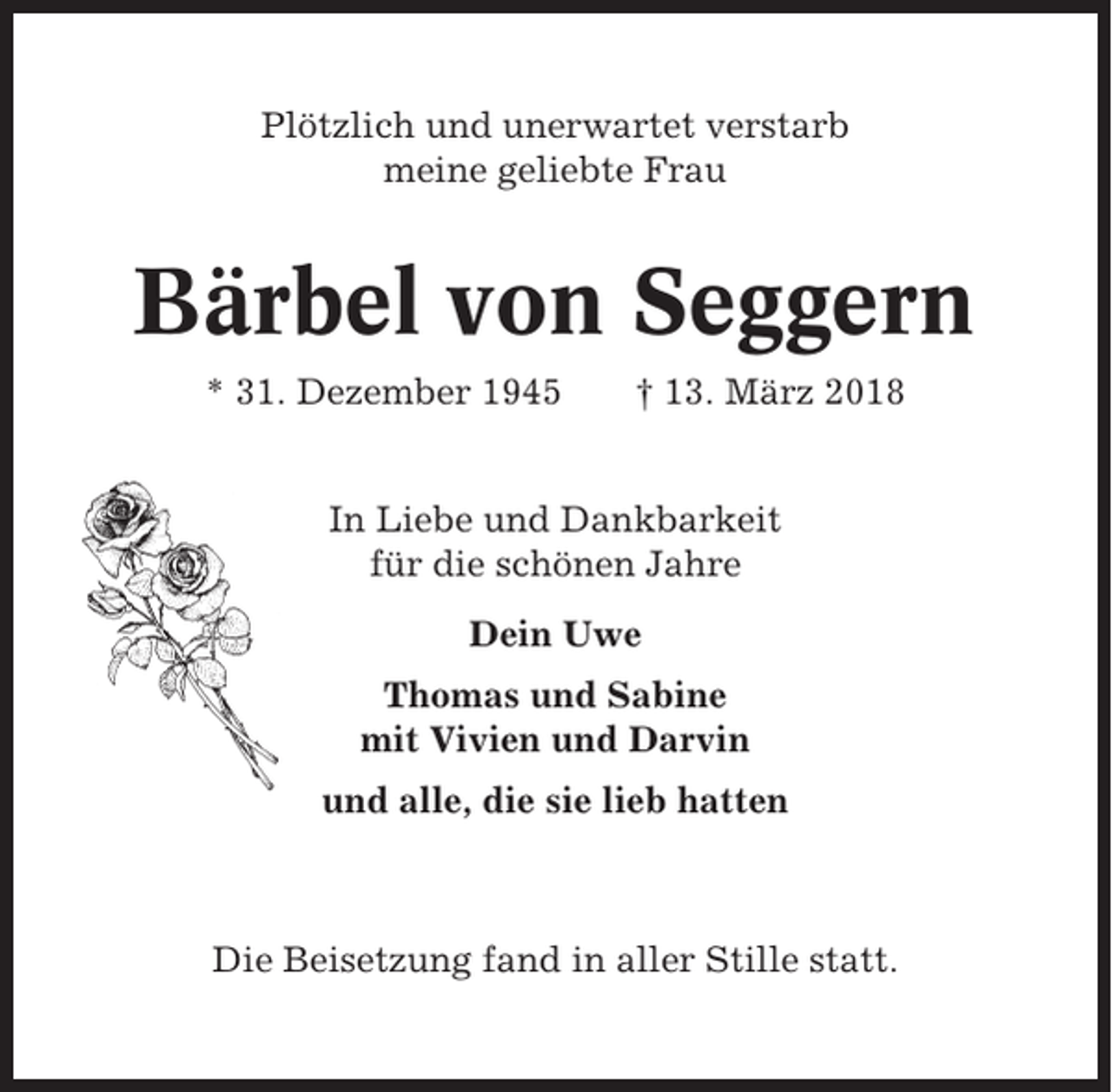 <p>Plötzlich und unerwartet verstarb<br />meine geliebte Frau</p><p>Bärbel von Seggern<br />* 31. Dezember 1945</p><p>† 13. März 2018</p><p>In Liebe und Dankbarkeit<br />für die schönen Jahre<br />Dein Uwe<br />Thomas und Sabine<br />mit Vivien und Darvin<br />und alle, die sie lieb hatten</p><p>Die Beisetzung fand in aller Stille statt.</p>