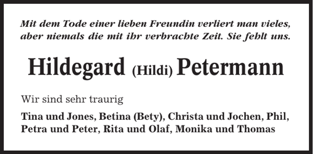 <p>Mit dem Tode einer lieben Freundin verliert man vieles,<br />aber niemals die mit ihr verbrachte Zeit. Sie fehlt uns.</p><p>Hildegard (Hildi) Petermann<br />Wir sind sehr traurig<br />Tina und Jones, Betina (Bety), Christa und Jochen, Phil,<br />Petra und Peter, Rita und Olaf, Monika und Thomas</p>