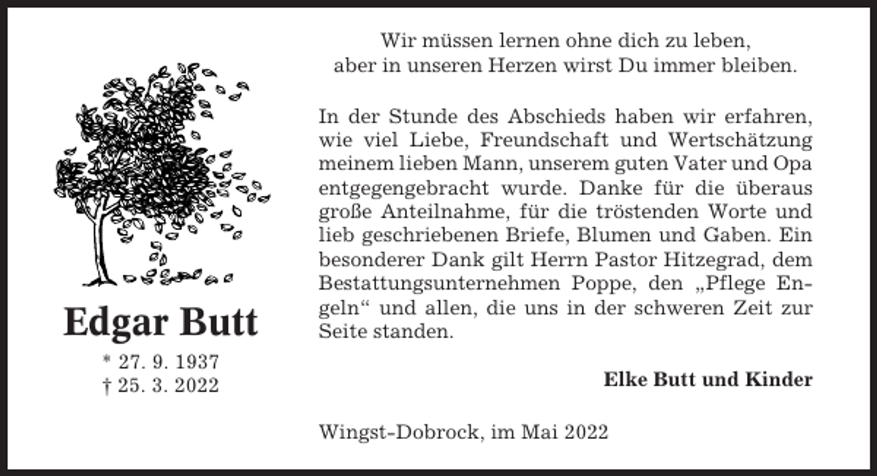 <p>Wir müssen lernen ohne dich zu leben,<br />aber in unseren Herzen wirst Du immer bleiben.</p><p>Edgar Butt<br />* 27. 9. 1937<br />† 25. 3. 2022</p><p>In der Stunde des Abschieds haben wir erfahren,<br />wie viel Liebe, Freundschaft und Wertschätzung<br />meinem lieben Mann, unserem guten Vater und Opa<br />entgegengebracht wurde. Danke für die überaus<br />große Anteilnahme, für die tröstenden Worte und<br />lieb geschriebenen Briefe, Blumen und Gaben. Ein<br />besonderer Dank gilt Herrn Pastor Hitzegrad, dem<br />Bestattungsunternehmen Poppe, den „Pflege Engeln“ und allen, die uns in der schweren Zeit zur<br />Seite standen.<br />Elke Butt und Kinder<br />Wingst-Dobrock, im Mai 2022</p>