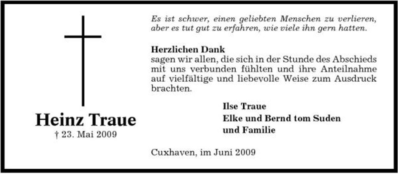 <p>Es ist schwer, einen geliebten Menschen zu verlieren, aber es tut gut zu erfahren, wie viele ihn gern hatten.</p><p>Herzlichen Dank sagen wir allen, die sich in der Stunde des Abschieds mit uns verbunden fühlten und ihre Anteilnahme auf vielfältige und liebevolle Weise zum Ausdruck brachten.</p><p>Heinz Traue<br />† 23. Mai 2009</p><p>Ilse Traue Elke und Bernd tom Suden und Familie Cuxhaven, im Juni 2009</p>