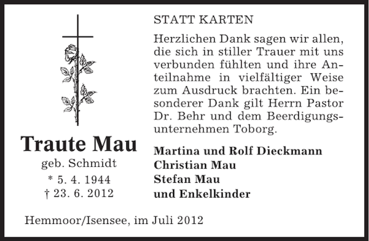 <p>STATT KARTEN<br />Herzlichen Dank sagen wir allen,<br />die sich in stiller Trauer mit uns<br />verbunden fühlten und ihre Anteilnahme in vielfältiger Weise<br />zum Ausdruck brachten. Ein besonderer Dank gilt Herrn Pastor<br />Dr. Behr und dem Beerdigungsunternehmen Toborg.</p><p>Traute Mau<br />geb. Schmidt<br />* 5. 4. 1944<br />† 23. 6. 2012</p><p>Martina und Rolf Dieckmann<br />Christian Mau<br />Stefan Mau<br />und Enkelkinder</p><p>Hemmoor/Isensee, im Juli 2012</p>