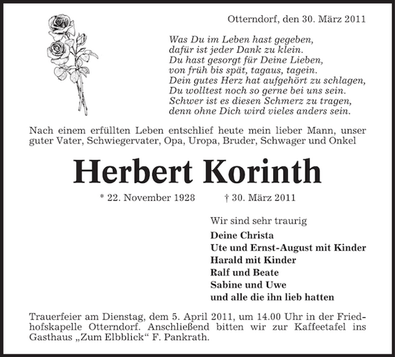 <p>Otterndorf, den 30. März 2011 Was Du im Leben hast gegeben, dafür ist jeder Dank zu klein. Du hast gesorgt für Deine Lieben, von früh bis spät, tagaus, tagein. Dein gutes Herz hat aufgehört zu schlagen, Du wolltest noch so gerne bei uns sein. Schwer ist es diesen Schmerz zu tragen, denn ohne Dich wird vieles anders sein. Nach einem erfüllten Leben entschlief heute mein lieber Mann, unser guter Vater, Schwiegervater, Opa, Uropa, Bruder, Schwager und Onkel</p><p>Herbert Korinth<br />* 22. November 1928 † 30. März 2011 Wir sind sehr traurig Deine Christa Ute und Ernst-August mit Kinder Harald mit Kinder Ralf und Beate Sabine und Uwe und alle die ihn lieb hatten Trauerfeier am Dienstag, dem 5. April 2011, um 14.00 Uhr in der Friedhofskapelle Otterndorf. Anschließend bitten wir zur Kaffeetafel ins Gasthaus „Zum Elbblick“ F. Pankrath.</p>