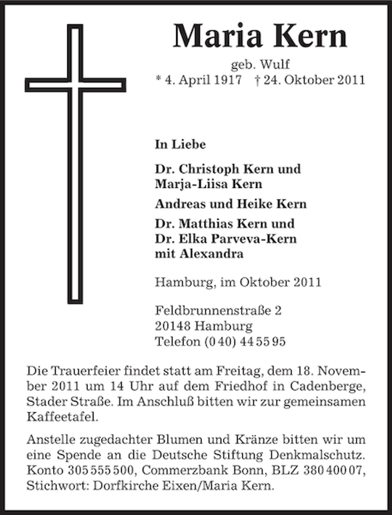 <p>Maria Kern<br />geb. Wulf<br />* 4. April 1917 † 24. Oktober 2011</p><p>In Liebe<br />Dr. Christoph Kern und<br />Marja-Liisa Kern<br />Andreas und Heike Kern<br />Dr. Matthias Kern und<br />Dr. Elka Parveva-Kern<br />mit Alexandra<br />Hamburg, im Oktober 2011<br />Feldbrunnenstraße 0148 Hamburg<br />Telefon (0 40) 44 55 95<br />Die Trauerfeier findet statt am Freitag, dem 18. November 2011 um 14 Uhr auf dem Friedhof in Cadenberge,<br />Stader Straße. Im Anschluß bitten wir zur gemeinsamen<br />Kaffeetafel.<br />Anstelle zugedachter Blumen und Kränze bitten wir um<br />eine Spende an die Deutsche Stiftung Denkmalschutz.<br />Konto 30500, Commerzbank Bonn, BLZ 380 407,<br />Stichwort: Dorfkirche Eixen/Maria Kern.</p>