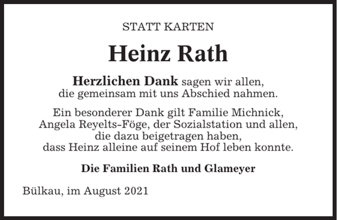 <p>STATT KARTEN</p><p>Heinz Rath<br />Herzlichen Dank sagen wir allen,<br />die gemeinsam mit uns Abschied nahmen.<br />Ein besonderer Dank gilt Familie Michnick,<br />Angela Reyelts-Föge, der Sozialstation und allen,<br />die dazu beigetragen haben,<br />dass Heinz alleine auf seinem Hof leben konnte.<br />Die Familien Rath und Glameyer<br />Bülkau, im August 2021</p>