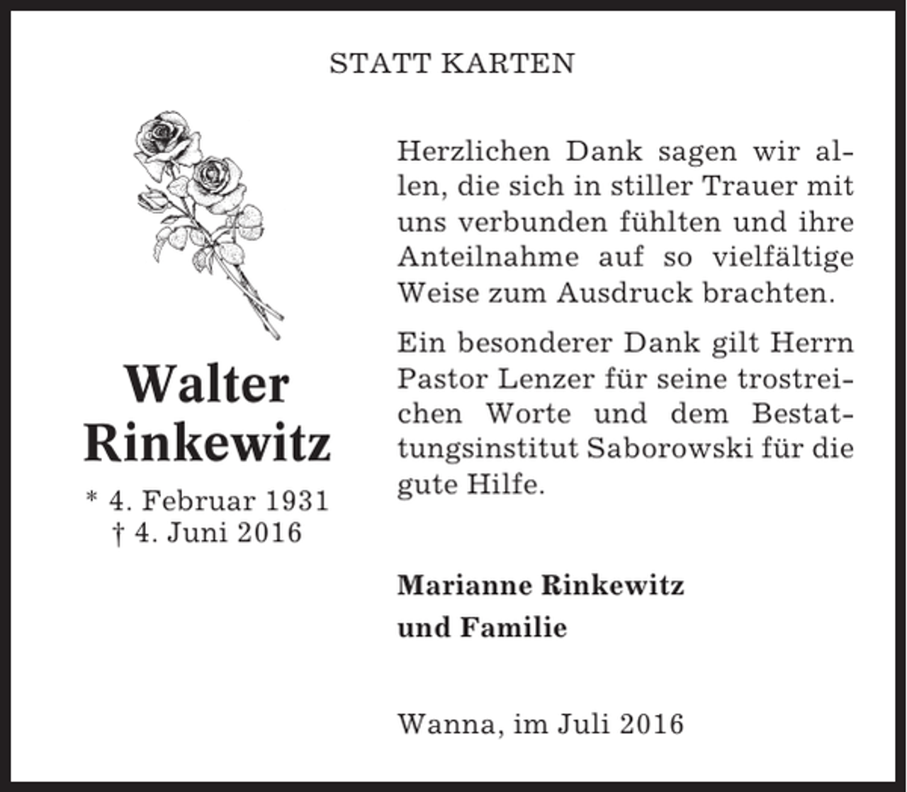 <p>STATT KARTEN<br />Herzlichen Dank sagen wir allen, die sich in stiller Trauer mit<br />uns verbunden fühlten und ihre<br />Anteilnahme auf so vielfältige<br />Weise zum Ausdruck brachten.</p><p>Walter<br />Rinkewitz<br />* 4. Februar 1931<br />† 4. Juni 2016</p><p>Ein besonderer Dank gilt Herrn<br />Pastor Lenzer für seine trostreichen Worte und dem Bestattungsinstitut Saborowski für die<br />gute Hilfe.<br />Marianne Rinkewitz<br />und Familie<br />Wanna, im Juli 2016</p>