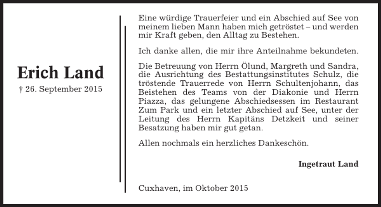 <p>Eine würdige Trauerfeier und ein Abschied auf See von<br />meinem lieben Mann haben mich getröstet – und werden<br />mir Kraft geben, den Alltag zu Bestehen.<br />Ich danke allen, die mir ihre Anteilnahme bekundeten.</p><p>Erich Land<br />† 26. September 2015</p><p>Die Betreuung von Herrn Ölund, Margreth und Sandra,<br />die Ausrichtung des Bestattungsinstitutes Schulz, die<br />tröstende Trauerrede von Herrn Schultenjohann, das<br />Beistehen des Teams von der Diakonie und Herrn<br />Piazza, das gelungene Abschiedsessen im Restaurant<br />Zum Park und ein letzter Abschied auf See, unter der<br />Leitung des Herrn Kapitäns Detzkeit und seiner<br />Besatzung haben mir gut getan.<br />Allen nochmals ein herzliches Dankeschön.<br />Ingetraut Land<br />Cuxhaven, im Oktober 2015</p>